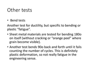 Other tests
• Bend tests
Another test for ductility, but specific to bending or
plastic “fatigue”.
• Sheet metal materials are tested for bending 180o
on itself (without cracking or “orange peel” where
grain become visible).
• Another test bends 90o back and forth until it fails
counting the number of cycles. This is definitely
plastic deformation, so not really fatigue in the
engineering sense.
 