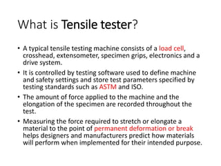 What is Tensile tester?
• A typical tensile testing machine consists of a load cell,
crosshead, extensometer, specimen grips, electronics and a
drive system.
• It is controlled by testing software used to define machine
and safety settings and store test parameters specified by
testing standards such as ASTM and ISO.
• The amount of force applied to the machine and the
elongation of the specimen are recorded throughout the
test.
• Measuring the force required to stretch or elongate a
material to the point of permanent deformation or break
helps designers and manufacturers predict how materials
will perform when implemented for their intended purpose.
 