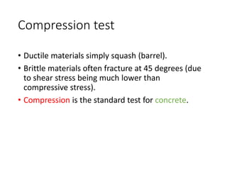 Compression test
• Ductile materials simply squash (barrel).
• Brittle materials often fracture at 45 degrees (due
to shear stress being much lower than
compressive stress).
• Compression is the standard test for concrete.
 