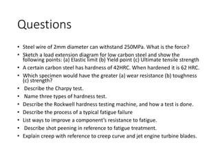 Questions
• Steel wire of 2mm diameter can withstand 250MPa. What is the force?
• Sketch a load extension diagram for low carbon steel and show the
following points: (a) Elastic limit (b) Yield point (c) Ultimate tensile strength
• A certain carbon steel has hardness of 42HRC. When hardened it is 62 HRC.
• Which specimen would have the greater (a) wear resistance (b) toughness
(c) strength?
• Describe the Charpy test.
• Name three types of hardness test.
• Describe the Rockwell hardness testing machine, and how a test is done.
• Describe the process of a typical fatigue failure
• List ways to improve a component’s resistance to fatigue.
• Describe shot peening in reference to fatigue treatment.
• Explain creep with reference to creep curve and jet engine turbine blades.
 