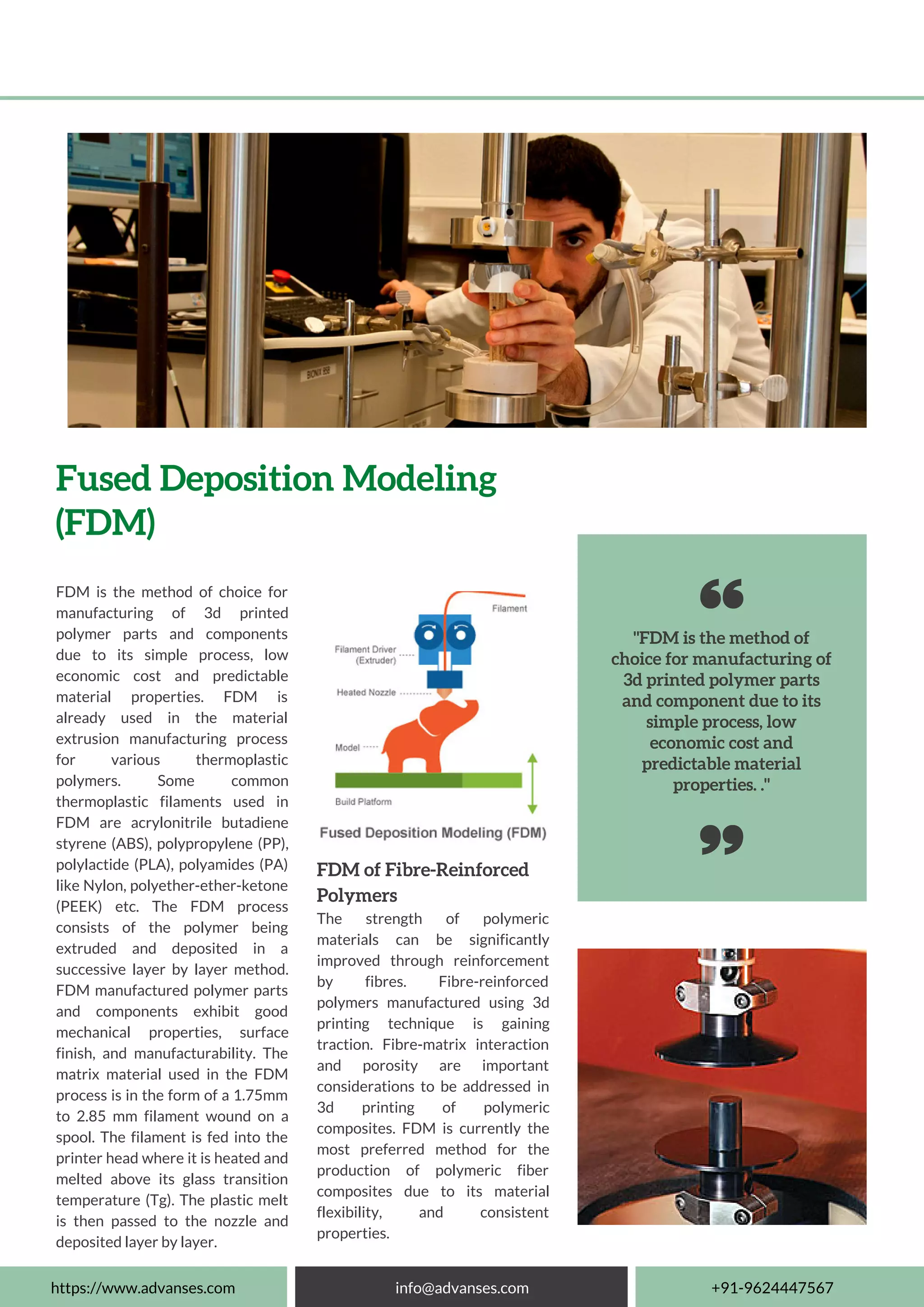 "FDM is the method of
choice for manufacturing of
3d printed polymer parts
and component due to its
simple process, low
economic cost and
predictable material
properties. ."
Fused Deposition Modeling
(FDM)
FDM is the method of choice for
manufacturing of 3d printed
polymer parts and components
due to its simple process, low
economic cost and predictable
material properties. FDM is
already used in the material
extrusion manufacturing process
for various thermoplastic
polymers. Some common
thermoplastic filaments used in
FDM are acrylonitrile butadiene
styrene (ABS), polypropylene (PP),
polylactide (PLA), polyamides (PA)
like Nylon, polyether-ether-ketone
(PEEK) etc. The FDM process
consists of the polymer being
extruded and deposited in a
successive layer by layer method.
FDM manufactured polymer parts
and components exhibit good
mechanical properties, surface
finish, and manufacturability. The
matrix material used in the FDM
process is in the form of a 1.75mm
to 2.85 mm filament wound on a
spool. The filament is fed into the
printer head where it is heated and
melted above its glass transition
temperature (Tg). The plastic melt
is then passed to the nozzle and
deposited layer by layer.
FDM of Fibre-Reinforced
Polymers
The strength of polymeric
materials can be significantly
improved through reinforcement
by fibres. Fibre-reinforced
polymers manufactured using 3d
printing technique is gaining
traction. Fibre-matrix interaction
and porosity are important
considerations to be addressed in
3d printing of polymeric
composites. FDM is currently the
most preferred method for the
production of polymeric fiber
composites due to its material
flexibility, and consistent
properties.
https://www.advanses.com info@advanses.com +91-9624447567
 