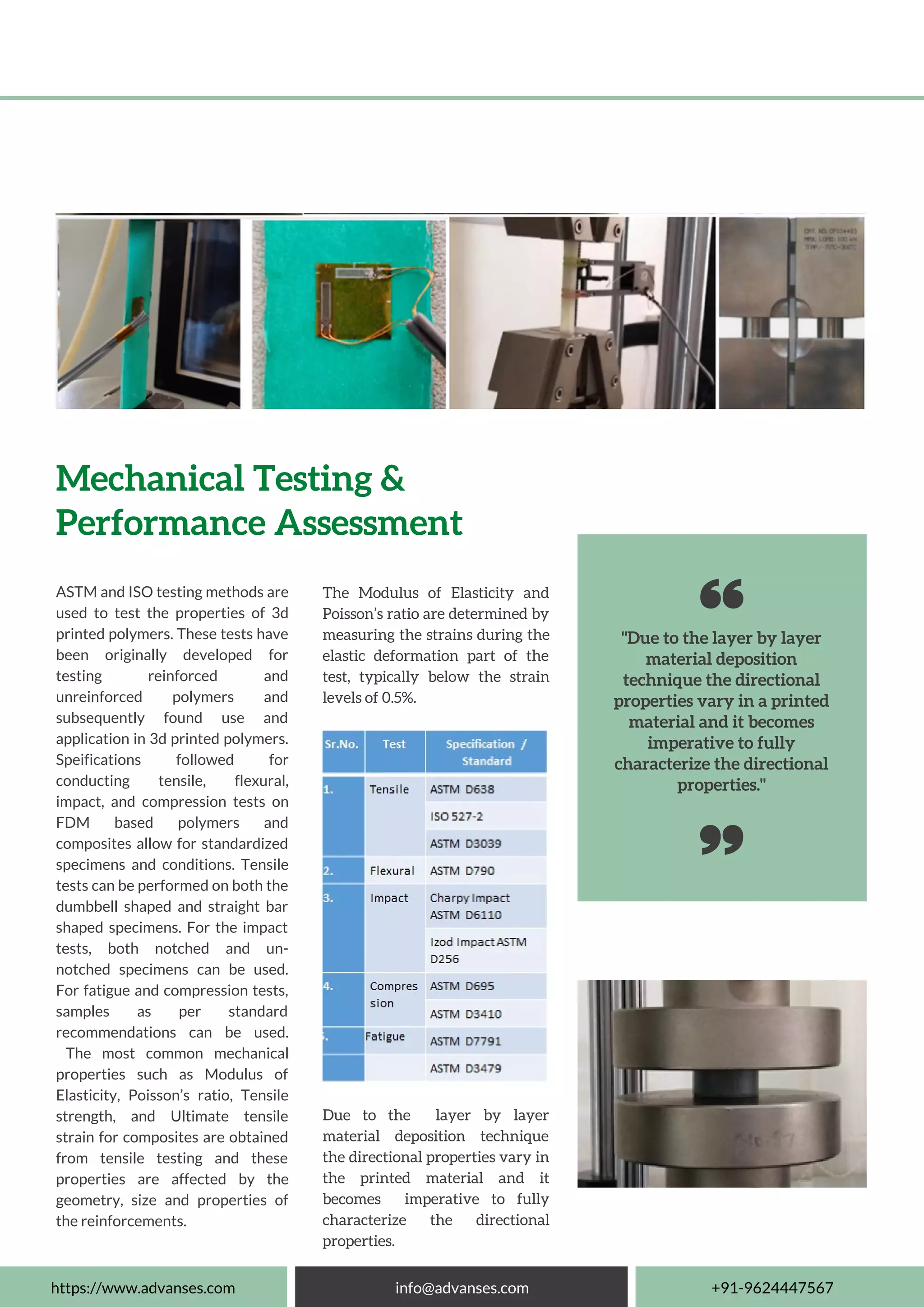 "Due to the layer by layer
material deposition
technique the directional
properties vary in a printed
material and it becomes
imperative to fully
characterize the directional
properties."
ASTM and ISO testing methods are
used to test the properties of 3d
printed polymers. These tests have
been originally developed for
testing reinforced and
unreinforced polymers and
subsequently found use and
application in 3d printed polymers.
Speifications followed for
conducting tensile, flexural,
impact, and compression tests on
FDM based polymers and
composites allow for standardized
specimens and conditions. Tensile
tests can be performed on both the
dumbbell shaped and straight bar
shaped specimens. For the impact
tests, both notched and un-
notched specimens can be used.
For fatigue and compression tests,
samples as per standard
recommendations can be used.
The most common mechanical
properties such as Modulus of
Elasticity, Poisson’s ratio, Tensile
strength, and Ultimate tensile
strain for composites are obtained
from tensile testing and these
properties are affected by the
geometry, size and properties of
the reinforcements.
Mechanical Testing &
Performance Assessment
The Modulus of Elasticity and
Poisson’s ratio are determined by
measuring the strains during the
elastic deformation part of the
test, typically below the strain
levels of 0.5%.
https://www.advanses.com info@advanses.com +91-9624447567
Due to the layer by layer
material deposition technique
the directional properties vary in
the printed material and it
becomes imperative to fully
characterize the directional
properties.
 