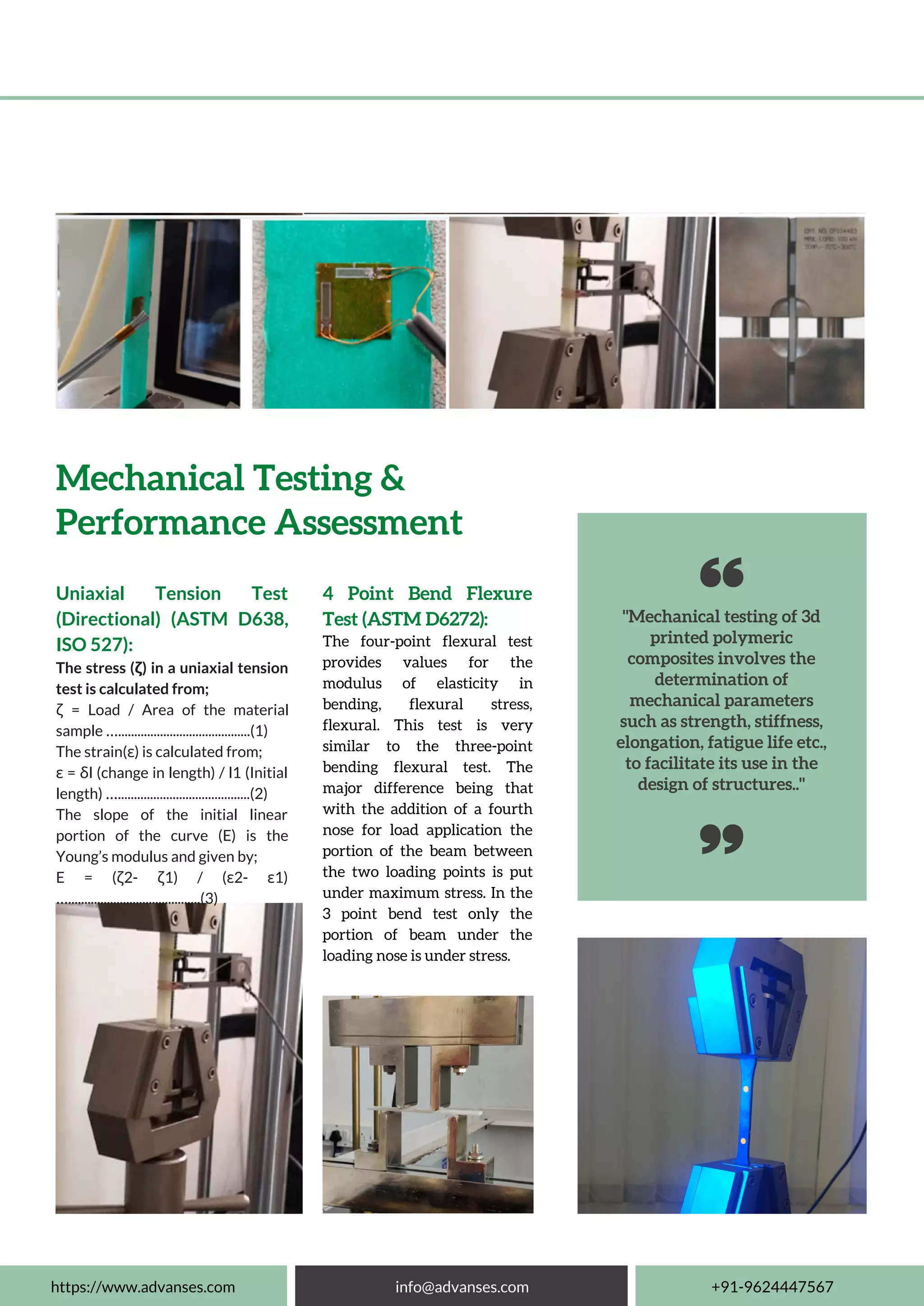 "Mechanical testing of 3d
printed polymeric
composites involves the
determination of
mechanical parameters
such as strength, stiffness,
elongation, fatigue life etc.,
to facilitate its use in the
design of structures.."
Uniaxial Tension Test
(Directional) (ASTM D638,
ISO 527):
The stress (ζ) in a uniaxial tension
test is calculated from;
ζ = Load / Area of the material
sample ….........................................(1)
The strain(ε) is calculated from;
ε = δl (change in length) / l1 (Initial
length) ….........................................(2)
The slope of the initial linear
portion of the curve (E) is the
Young’s modulus and given by;
E = (ζ2- ζ1) / (ε2- ε1)
….........................................(3)
Mechanical Testing &
Performance Assessment
4 Point Bend Flexure
Test (ASTM D6272):
The four-point flexural test
provides values for the
modulus of elasticity in
bending, flexural stress,
flexural. This test is very
similar to the three-point
bending flexural test. The
major difference being that
with the addition of a fourth
nose for load application the
portion of the beam between
the two loading points is put
under maximum stress. In the
3 point bend test only the
portion of beam under the
loading nose is under stress.
https://www.advanses.com info@advanses.com +91-9624447567
 