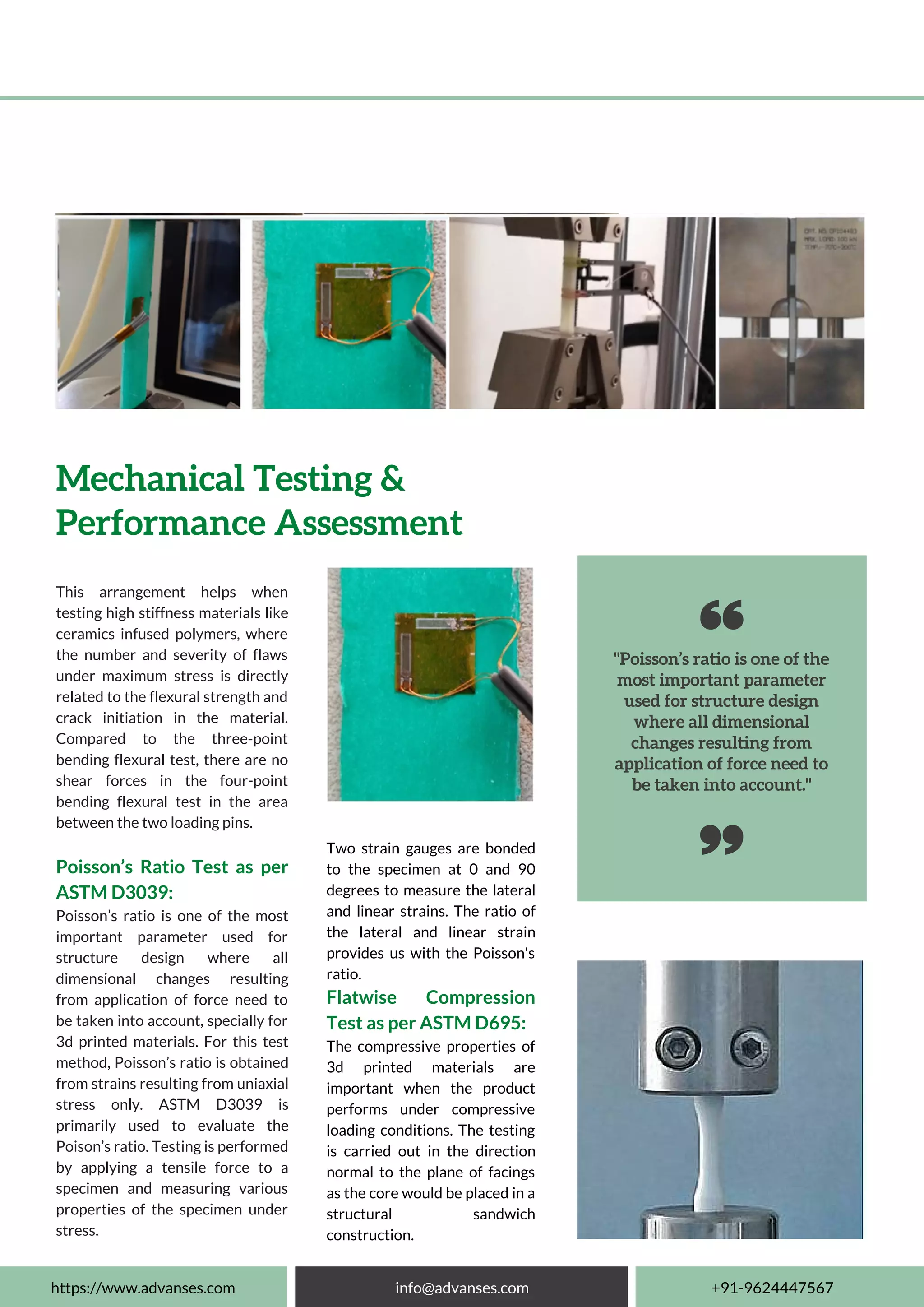 "Poisson’s ratio is one of the
most important parameter
used for structure design
where all dimensional
changes resulting from
application of force need to
be taken into account."
This arrangement helps when
testing high stiffness materials like
ceramics infused polymers, where
the number and severity of flaws
under maximum stress is directly
related to the flexural strength and
crack initiation in the material.
Compared to the three-point
bending flexural test, there are no
shear forces in the four-point
bending flexural test in the area
between the two loading pins.
Poisson’s Ratio Test as per
ASTM D3039:
Poisson’s ratio is one of the most
important parameter used for
structure design where all
dimensional changes resulting
from application of force need to
be taken into account, specially for
3d printed materials. For this test
method, Poisson’s ratio is obtained
from strains resulting from uniaxial
stress only. ASTM D3039 is
primarily used to evaluate the
Poison’s ratio. Testing is performed
by applying a tensile force to a
specimen and measuring various
properties of the specimen under
stress.
Mechanical Testing &
Performance Assessment
https://www.advanses.com info@advanses.com +91-9624447567
Two strain gauges are bonded
to the specimen at 0 and 90
degrees to measure the lateral
and linear strains. The ratio of
the lateral and linear strain
provides us with the Poisson's
ratio.
Flatwise Compression
Test as per ASTM D695:
The compressive properties of
3d printed materials are
important when the product
performs under compressive
loading conditions. The testing
is carried out in the direction
normal to the plane of facings
as the core would be placed in a
structural sandwich
construction.
 