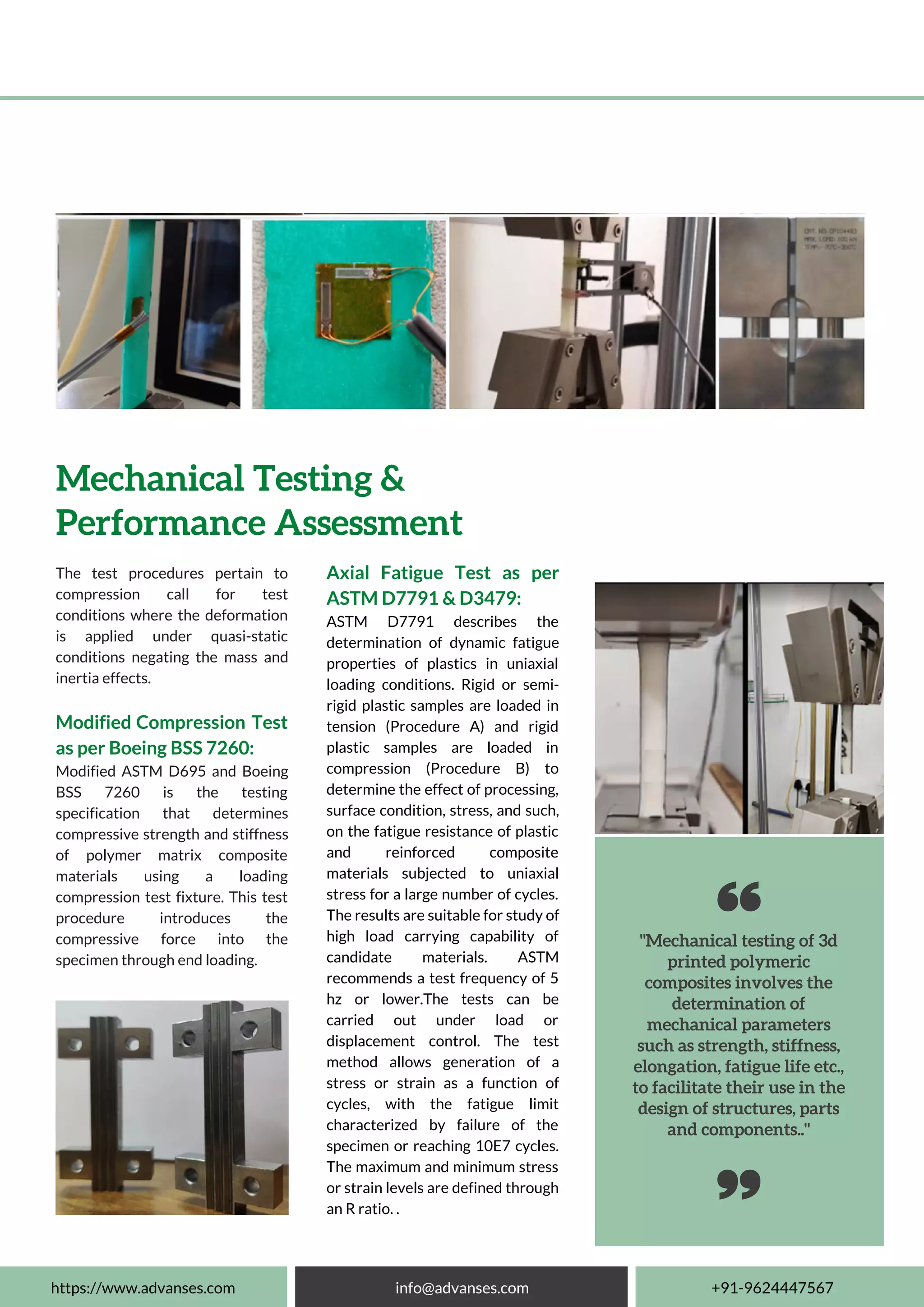 "Mechanical testing of 3d
printed polymeric
composites involves the
determination of
mechanical parameters
such as strength, stiffness,
elongation, fatigue life etc.,
to facilitate their use in the
design of structures, parts
and components.."
The test procedures pertain to
compression call for test
conditions where the deformation
is applied under quasi-static
conditions negating the mass and
inertia effects.
Modified Compression Test
as per Boeing BSS 7260:
Modified ASTM D695 and Boeing
BSS 7260 is the testing
specification that determines
compressive strength and stiffness
of polymer matrix composite
materials using a loading
compression test fixture. This test
procedure introduces the
compressive force into the
specimen through end loading.
Mechanical Testing &
Performance Assessment
Axial Fatigue Test as per
ASTM D7791 & D3479:
ASTM D7791 describes the
determination of dynamic fatigue
properties of plastics in uniaxial
loading conditions. Rigid or semi-
rigid plastic samples are loaded in
tension (Procedure A) and rigid
plastic samples are loaded in
compression (Procedure B) to
determine the effect of processing,
surface condition, stress, and such,
on the fatigue resistance of plastic
and reinforced composite
materials subjected to uniaxial
stress for a large number of cycles.
The results are suitable for study of
high load carrying capability of
candidate materials. ASTM
recommends a test frequency of 5
hz or lower.The tests can be
carried out under load or
displacement control. The test
method allows generation of a
stress or strain as a function of
cycles, with the fatigue limit
characterized by failure of the
specimen or reaching 10E7 cycles.
The maximum and minimum stress
or strain levels are defined through
an R ratio. .
https://www.advanses.com info@advanses.com +91-9624447567
 