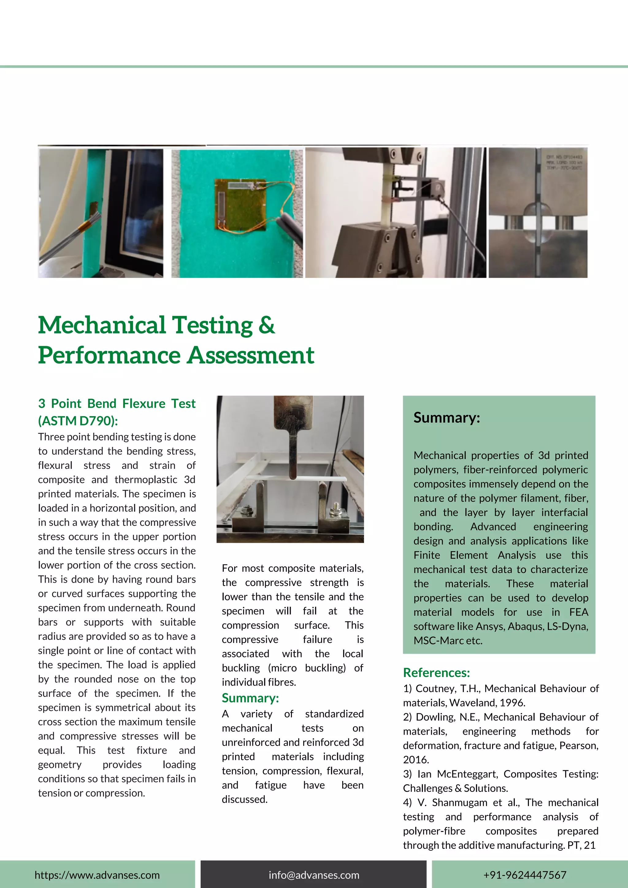 3 Point Bend Flexure Test
(ASTM D790):
Three point bending testing is done
to understand the bending stress,
flexural stress and strain of
composite and thermoplastic 3d
printed materials. The specimen is
loaded in a horizontal position, and
in such a way that the compressive
stress occurs in the upper portion
and the tensile stress occurs in the
lower portion of the cross section.
This is done by having round bars
or curved surfaces supporting the
specimen from underneath. Round
bars or supports with suitable
radius are provided so as to have a
single point or line of contact with
the specimen. The load is applied
by the rounded nose on the top
surface of the specimen. If the
specimen is symmetrical about its
cross section the maximum tensile
and compressive stresses will be
equal. This test fixture and
geometry provides loading
conditions so that specimen fails in
tension or compression.
https://www.advanses.com info@advanses.com +91-9624447567
For most composite materials,
the compressive strength is
lower than the tensile and the
specimen will fail at the
compression surface. This
compressive failure is
associated with the local
buckling (micro buckling) of
individual fibres.
Summary:
A variety of standardized
mechanical tests on
unreinforced and reinforced 3d
printed materials including
tension, compression, flexural,
and fatigue have been
discussed.
Mechanical Testing &
Performance Assessment
Summary:
Mechanical properties of 3d printed
polymers, fiber-reinforced polymeric
composites immensely depend on the
nature of the polymer filament, fiber,
and the layer by layer interfacial
bonding. Advanced engineering
design and analysis applications like
Finite Element Analysis use this
mechanical test data to characterize
the materials. These material
properties can be used to develop
material models for use in FEA
software like Ansys, Abaqus, LS-Dyna,
MSC-Marc etc.
References:
1) Coutney, T.H., Mechanical Behaviour of
materials, Waveland, 1996.
2) Dowling, N.E., Mechanical Behaviour of
materials, engineering methods for
deformation, fracture and fatigue, Pearson,
2016.
3) Ian McEnteggart, Composites Testing:
Challenges & Solutions.
4) V. Shanmugam et al., The mechanical
testing and performance analysis of
polymer-fibre composites prepared
through the additive manufacturing. PT, 21
 