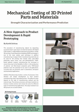 A New Approach to Product
Development & Rapid
Prototyping
By Kartik Srinivas
The procedure of manufacturing objects by depositing
successive layers upon layers of material, based on 3D digital
CAD models, is called Additive Manufacturing (AM) or simply
3D-printing. Fused Deposition Modeling (FDM) technology is
one of the most widely used technique in additive
manufacturing. A range of other manufacturing materials can
be used for 3D printing that include nylon, glass-filled
polyamide, epoxy resins, wax, and photopolymers. FDM-
based polymer product manufacturing has increased in
recent times due to the flexibility it offers in the production
of polymer and fibre-based composite parts. FDM-based
polymers have the potential to be used in all applications,
currently they are primarily used in automotive, aerospace
and biomedical applications.
Additive Manufacturing involves a series of processes, from
ideation and design development to final product
manufacturing using a specialized printer. The different steps
depend on the type of manufacturing method and the
material type. The primary processes and steps involved are
however mostly common and remain the same for different
types of manufacturing applications. The steps involved in an
AM process are as shown below;
Mechanical Testing of 3D Printed
Parts and Materials
Strength Characterization and Performance Prediction
https://www.advanses.com info@advanses.com +91-9624447567
Advanced Scientific and Engineering Services (AdvanSES)
Plot No. 49, Mother Industrial Park, Zak-Kadadara Road, Near Zak GIDC,
Kadadara, Taluka: Dehgam, District: Gandhinagar, Gujarat 382305.
 