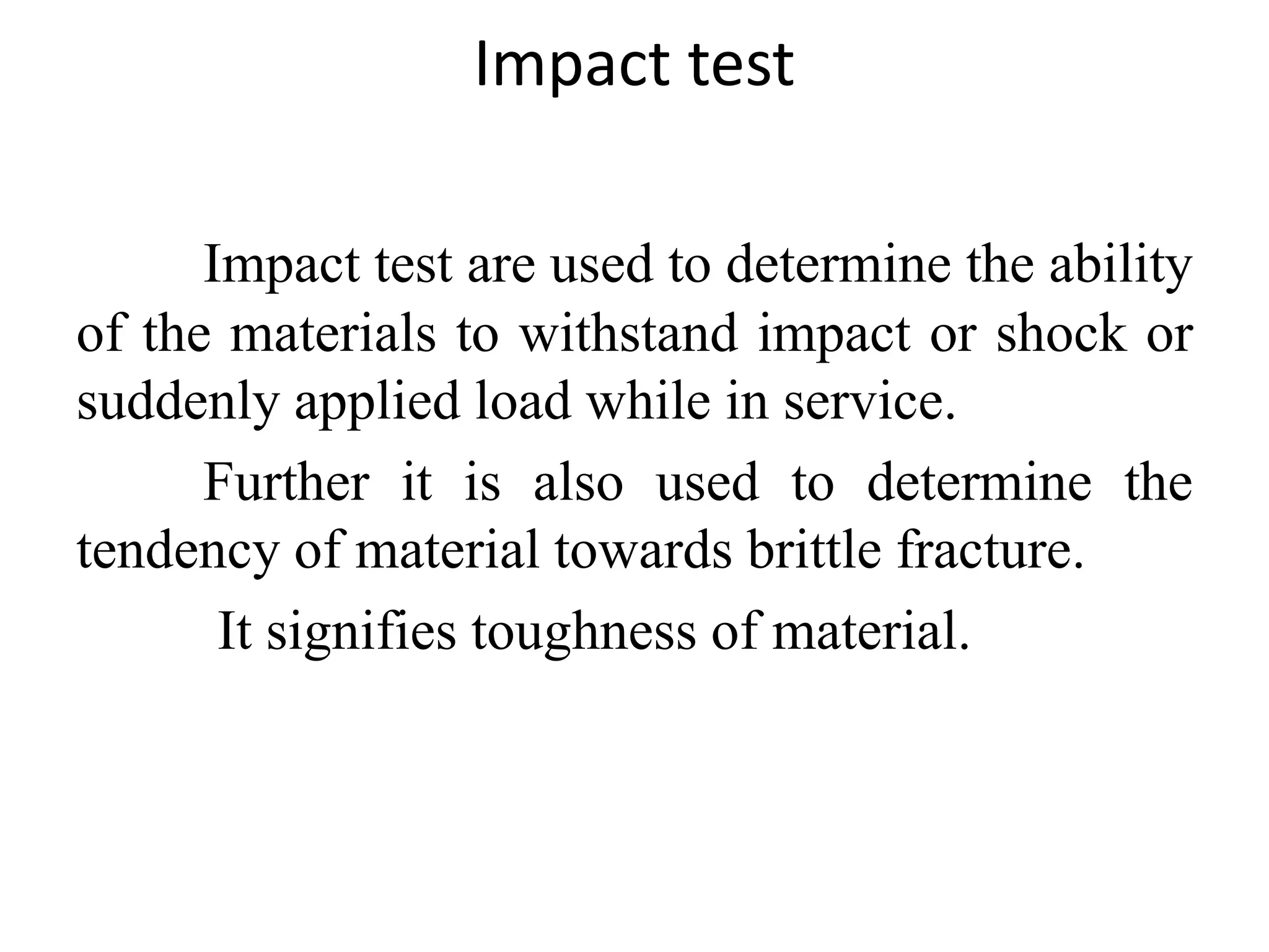 Impact test
Impact test are used to determine the ability
of the materials to withstand impact or shock or
suddenly applied load while in service.
Further it is also used to determine the
tendency of material towards brittle fracture.
It signifies toughness of material.
 