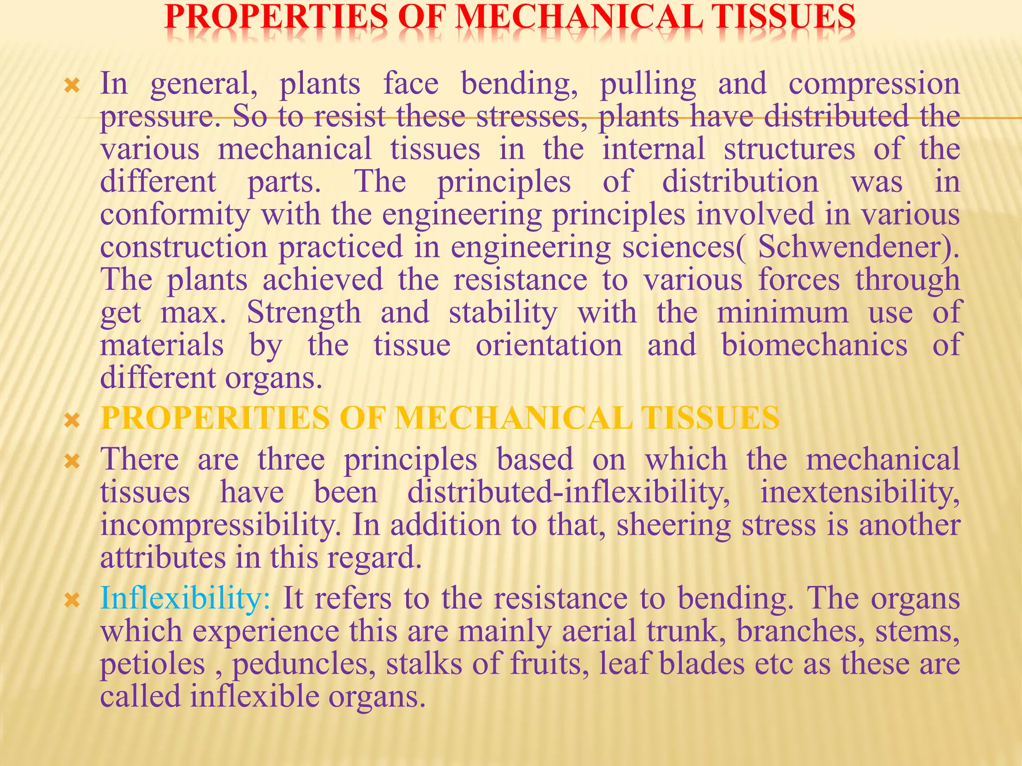 PROPERTIES OF MECHANICAL TISSUES
 In general, plants face bending, pulling and compression
pressure. So to resist these stresses, plants have distributed the
various mechanical tissues in the internal structures of the
different parts. The principles of distribution was in
conformity with the engineering principles involved in various
construction practiced in engineering sciences( Schwendener).
The plants achieved the resistance to various forces through
get max. Strength and stability with the minimum use of
materials by the tissue orientation and biomechanics of
different organs.
 PROPERITIES OF MECHANICAL TISSUES
 There are three principles based on which the mechanical
tissues have been distributed-inflexibility, inextensibility,
incompressibility. In addition to that, sheering stress is another
attributes in this regard.
 Inflexibility: It refers to the resistance to bending. The organs
which experience this are mainly aerial trunk, branches, stems,
petioles , peduncles, stalks of fruits, leaf blades etc as these are
called inflexible organs.
 