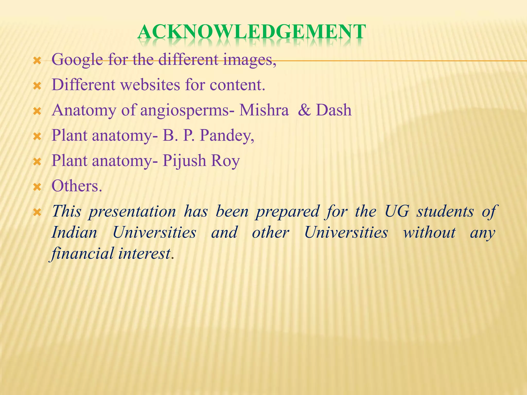 ACKNOWLEDGEMENT
 Google for the different images,
 Different websites for content.
 Anatomy of angiosperms- Mishra & Dash
 Plant anatomy- B. P. Pandey,
 Plant anatomy- Pijush Roy
 Others.
 This presentation has been prepared for the UG students of
Indian Universities and other Universities without any
financial interest.
 