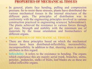 PROPERTIES OF MECHANICAL TISSUES
 In general, plants face bending, pulling and compression
pressure. So to resist these stresses, plants have distributed the
various mechanical tissues in the internal structures of the
different parts. The principles of distribution was in
conformity with the engineering principles involved in various
construction practiced in engineering sciences( Schwendener).
The plants achieved the resistance to various forces through
get max. Strength and stability with the minimum use of
materials by the tissue orientation and biomechanics of
different organs.
 PROPERITIES OF MECHANICAL TISSUES
 There are three principles based on which the mechanical
tissues have been distributed-inflexibility, inextensibility,
incompressibility. In addition to that, sheering stress is another
attributes in this regard.
 Inflexibility: It refers to the resistance to bending. The organs
which experience this are mainly aerial trunk, branches, stems,
petioles , peduncles, stalks of fruits, leaf blades etc as these are
called inflexible organs.
 