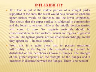 INFLEXIBILITY
 If a load is put at the middle portion of a straight girder
supported at the ends, the result would be a curvature when the
upper surface would be shortened and the lower lengthened.
That shows that the upper surface is subjected to compression
and the lower to tension, while at the middle portion tension
will come to zero. So requisite materials should be
concentrated on the two surfaces, which are regions of greatest
tension. The typical girders are constructed accordingly, so that
they appear as ‘I’ in cross-section.
 From this it is quite clear that to possess maximum
inflexibility in the I-girder, the strengthening material be
distributed on the peripheries known as flanges. The strength
of the girder depends on the strength of the flanges and it
increases in distance between the flanges. There is no need of
 
