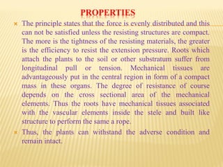 PROPERTIES
 The principle states that the force is evenly distributed and this
can not be satisfied unless the resisting structures are compact.
The more is the tightness of the resisting materials, the greater
is the efficiency to resist the extension pressure. Roots which
attach the plants to the soil or other substratum suffer from
longitudinal pull or tension. Mechanical tissues are
advantageously put in the central region in form of a compact
mass in these organs. The degree of resistance of course
depends on the cross sectional area of the mechanical
elements. Thus the roots have mechanical tissues associated
with the vascular elements inside the stele and built like
structure to perform the same a rope.
 Thus, the plants can withstand the adverse condition and
remain intact.
 