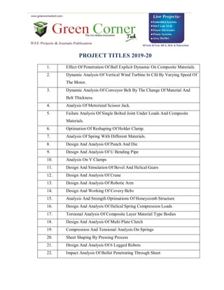 PROJECT TITLES 2019-20
1. Effect Of Penetration Of Ball Explicit Dynamic On Composite Materials.
2. Dynamic Analysis Of Vertical Wind Turbine In Cfd By Varying Speed Of
The Motor.
3. Dynamic Analysis Of Conveyor Belt By The Change Of Material And
Belt Thickness.
4. Analysis Of Motorized Scissor Jack.
5. Failure Analysis Of Single Bolted Joint Under Loads And Composite
Materials.
6. Optimation Of Reshaping Of Holder Clamp.
7. Analysis Of Spring With Different Materials.
8. Design And Analysis Of Punch And Die
9. Design And Analysis Of U Bending Pipe
10. Analysis On V Clamps
11. Design And Simulation Of Bevel And Helical Gears
12. Design And Analysis Of Crane
13. Design And Analysis Of Robotic Arm
14. Design And Working Of Covery Belts
15. Analysis And Strength Optimations Of Honeycomb Structure
16. Design And Analysis Of Helical Spring Compression Loads
17. Torsional Analysis Of Composite Layer Material Type Bodies
18. Design And Analysis Of Multi Plate Clutch
19. Compression And Tensional Analysis On Springs
20. Sheet Shaping By Pressing Process
21. Design And Analysis Of 6 Legged Robots
22. Impact Analysis Of Bullet Penetrating Through Sheet
 