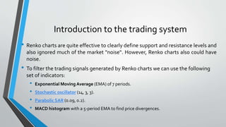 Introduction to the trading system
• Renko charts are quite effective to clearly define support and resistance levels and
also ignored much of the market "noise“. However, Renko charts also could have
noise.
• To filter the trading signals generated by Renko charts we can use the following
set of indicators:
• Exponential Moving Average (EMA) of 7 periods.
• Stochastic oscillator (14, 3, 3).
• Parabolic SAR (0.09, 0.2).
• MACD histogram with a 5-period EMA to find price divergences.
 