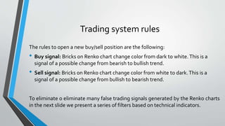 Trading system rules
The rules to open a new buy/sell position are the following:
• Buy signal: Bricks on Renko chart change color from dark to white.This is a
signal of a possible change from bearish to bullish trend.
• Sell signal: Bricks on Renko chart change color from white to dark.This is a
signal of a possible change from bullish to bearish trend.
To eliminate o eliminate many false trading signals generated by the Renko charts
in the next slide we present a series of filters based on technical indicators.
 