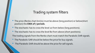 Trading system filters
• The price (Renko chart bricks) must be above (long position) or below(short
position) the EMA of 7 periods.
• The stochastic has to cross the level 20 from below (long positions).
• The stochastic has to cross the level 80 from above (short positions).
The trading signals from the Renko chart must match the Parabolic SAR signals.
• The Parabolic SAR should be below the price for buy signals.
• The Parabolic SAR should be above the price for sell signals.
 