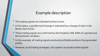 Example description
• The trading signals are indicated by blue arrows
• In first place, a posible trend change is indicated by a change of color in the
Renko chart bricks.
• These trading signals are confirmed by the Parabolic SAR, EMA of 7 periods and
the stochastic oscillator.
• In this example, all trading signals produced profitable positions that generated
profits.
• However, as all trading strategies, this system can produce false signals.
 