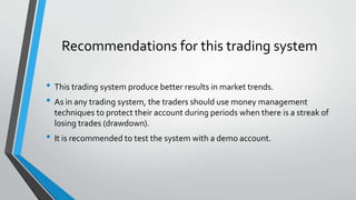 Recommendations for this trading system
• This trading system produce better results in market trends.
• As in any trading system, the traders should use money management
techniques to protect their account during periods when there is a streak of
losing trades (drawdown).
• It is recommended to test the system with a demo account.
 