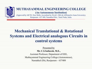 Mechanical Translational & Rotational
Systems and Electrical analogous Circuits in
control systems
Presented by
Mr. C.S.Satheesh, M.E.,
Assistant Professor, Department of EEE,
Muthayammal Engineering College (Autonomous),
Namakkal (Dt), Rasipuram – 637408
MUTHAYAMMAL ENGINEERING COLLEGE
(An Autonomous Institution)
(Approved by AICTE, New Delhi, Accredited by NAAC, NBA & Affiliated to Anna University),
Rasipuram - 637 408, Namakkal Dist., Tamil Nadu, India.
 