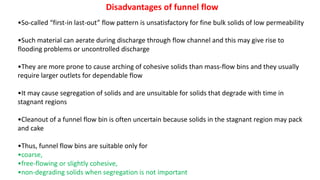 Disadvantages of funnel flow
•So-called “first-in last-out” flow pattern is unsatisfactory for fine bulk solids of low permeability
•Such material can aerate during discharge through flow channel and this may give rise to
flooding problems or uncontrolled discharge
•They are more prone to cause arching of cohesive solids than mass-flow bins and they usually
require larger outlets for dependable flow
•It may cause segregation of solids and are unsuitable for solids that degrade with time in
stagnant regions
•Cleanout of a funnel flow bin is often uncertain because solids in the stagnant region may pack
and cake
•Thus, funnel flow bins are suitable only for
•coarse,
•free-flowing or slightly cohesive,
•non-degrading solids when segregation is not important
 