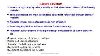 8/3/2023 Mechanical unit operation - NPTEL 22
Bucket elevators
 Consist of high capacity units primarily for bulk elevation of relatively free-flowing
materials
 They are simplest and most dependable equipment for vertical lifting of granular
materials
 Available in wide range of capacity and high efficiency
 Return leg may be located some distance from elevator leg
 Important considerations affecting the design and operation of bucket elevators
are
•Physical properties of conveyed material
•Shape and spacing of buckets
•Speed at which the elevator is driven
•Method of loading the elevator
•Method of discharging the elevator
 
