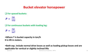 8/3/2023 Mechanical unit operation - NPTEL 24
Bucket elevator horsepower
 For spaced buckets:
𝑷 =
𝑻𝑯
𝟏𝟓𝟐
 For continuous buckets with loading leg:
𝑷 =
𝑻𝑯
𝟏𝟔𝟕
•Where T is bucket capacity in ton/h
H is lift in meters.
•Both eqs. include normal drive losses as well as loading pickup losses and are
applicable for vertical or slightly inclined lifts
 