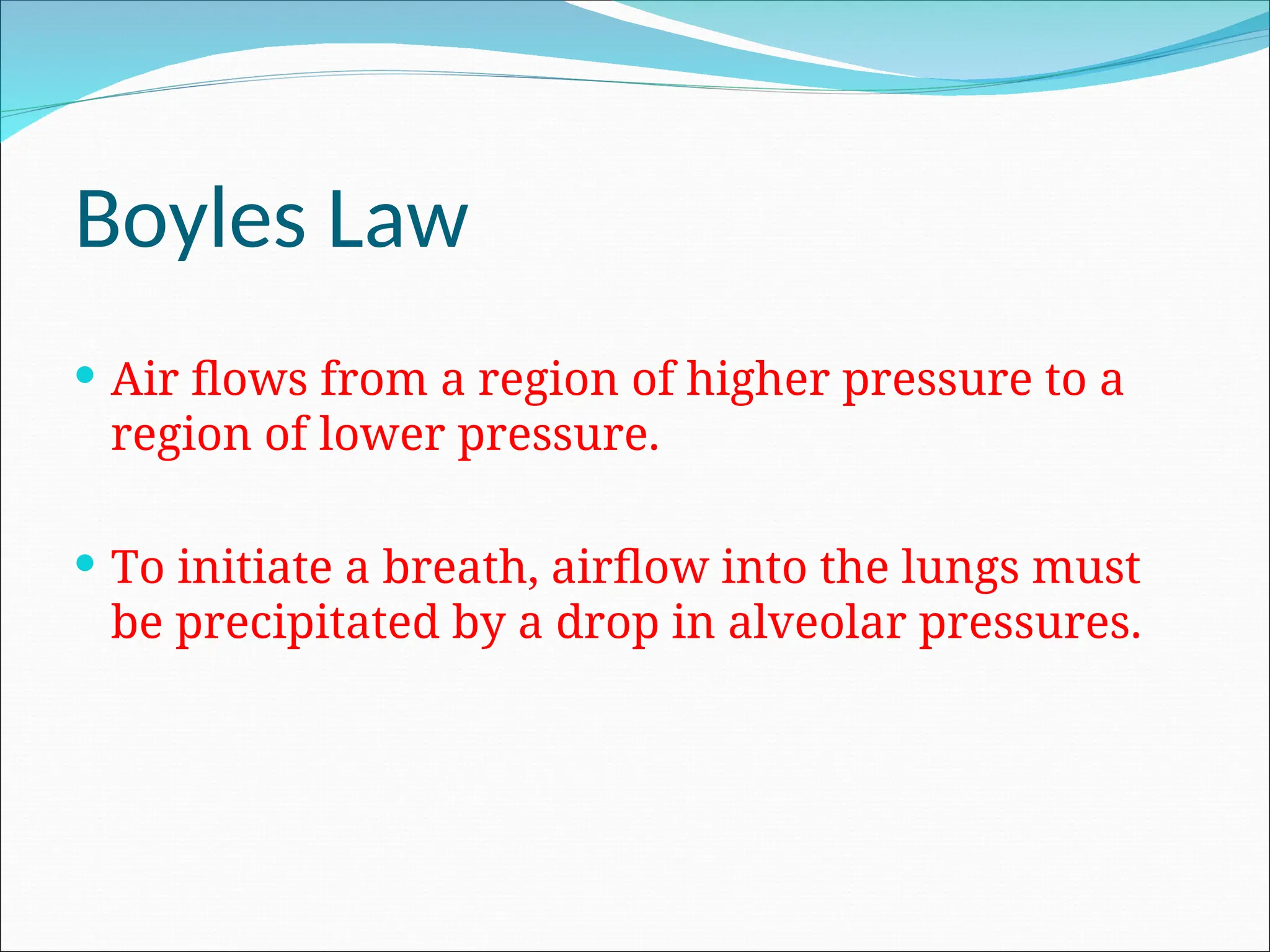 Boyles Law
 Air flows from a region of higher pressure to a
region of lower pressure.
 To initiate a breath, airflow into the lungs must
be precipitated by a drop in alveolar pressures.
 