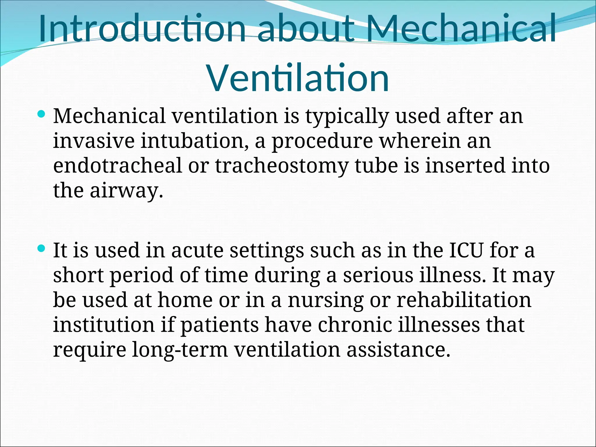 Introduction about Mechanical
Ventilation
 Mechanical ventilation is typically used after an
invasive intubation, a procedure wherein an
endotracheal or tracheostomy tube is inserted into
the airway.
 It is used in acute settings such as in the ICU for a
short period of time during a serious illness. It may
be used at home or in a nursing or rehabilitation
institution if patients have chronic illnesses that
require long-term ventilation assistance.
 