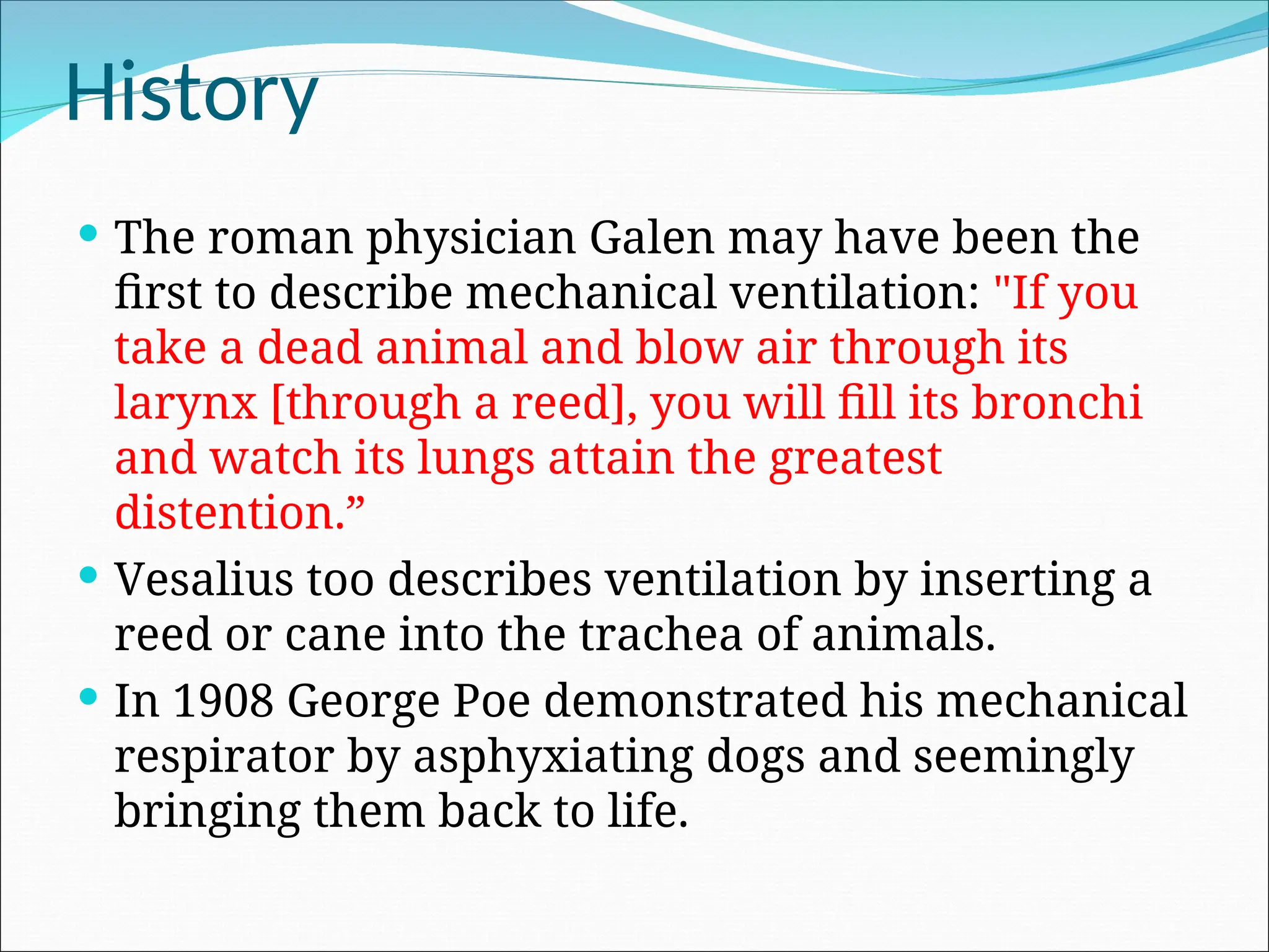 History
 The roman physician Galen may have been the
first to describe mechanical ventilation: "If you
take a dead animal and blow air through its
larynx [through a reed], you will fill its bronchi
and watch its lungs attain the greatest
distention.”
 Vesalius too describes ventilation by inserting a
reed or cane into the trachea of animals.
 In 1908 George Poe demonstrated his mechanical
respirator by asphyxiating dogs and seemingly
bringing them back to life.
 