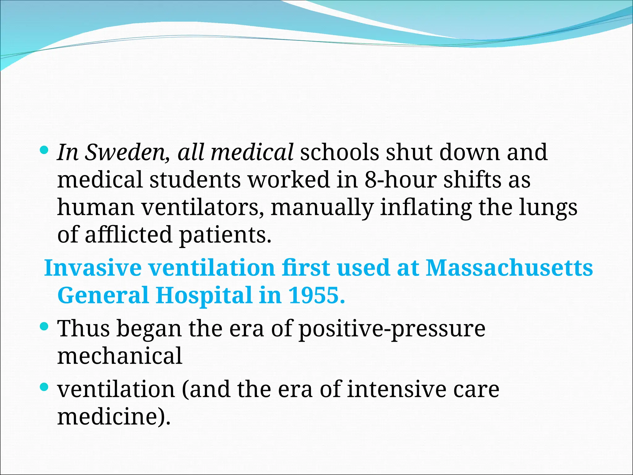  In Sweden, all medical schools shut down and
medical students worked in 8-hour shifts as
human ventilators, manually inflating the lungs
of afflicted patients.
Invasive ventilation first used at Massachusetts
General Hospital in 1955.
 Thus began the era of positive-pressure
mechanical
 ventilation (and the era of intensive care
medicine).
 