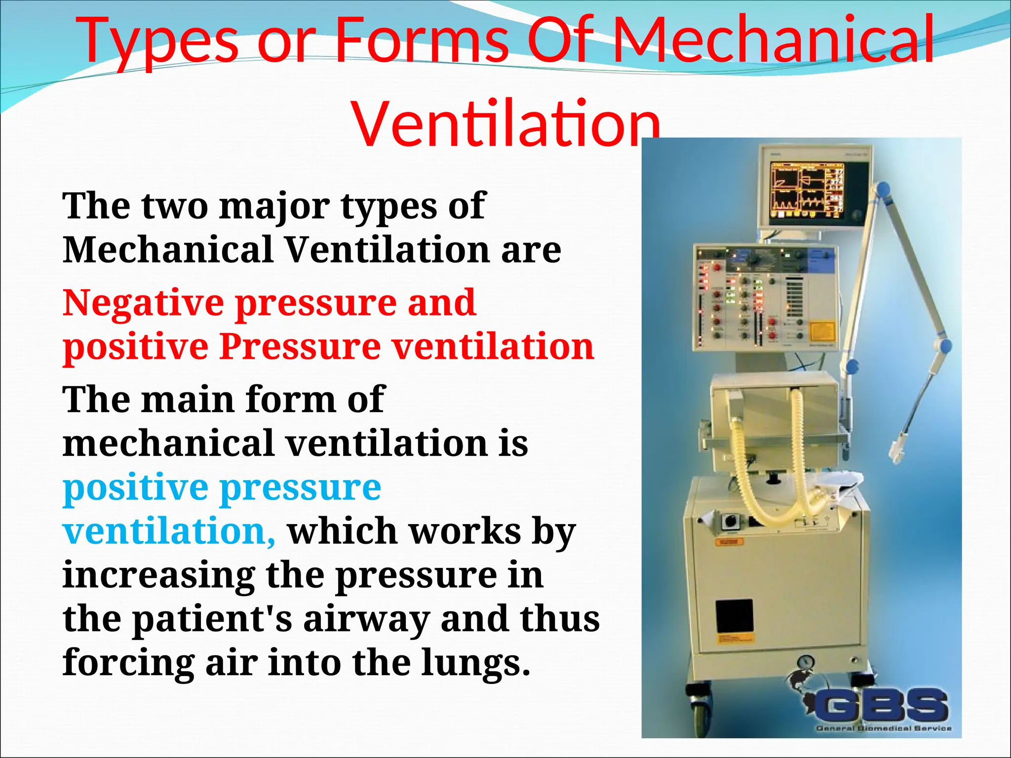 Types or Forms Of Mechanical
Ventilation
The two major types of
Mechanical Ventilation are
Negative pressure and
positive Pressure ventilation
The main form of
mechanical ventilation is
positive pressure
ventilation, which works by
increasing the pressure in
the patient's airway and thus
forcing air into the lungs.
 