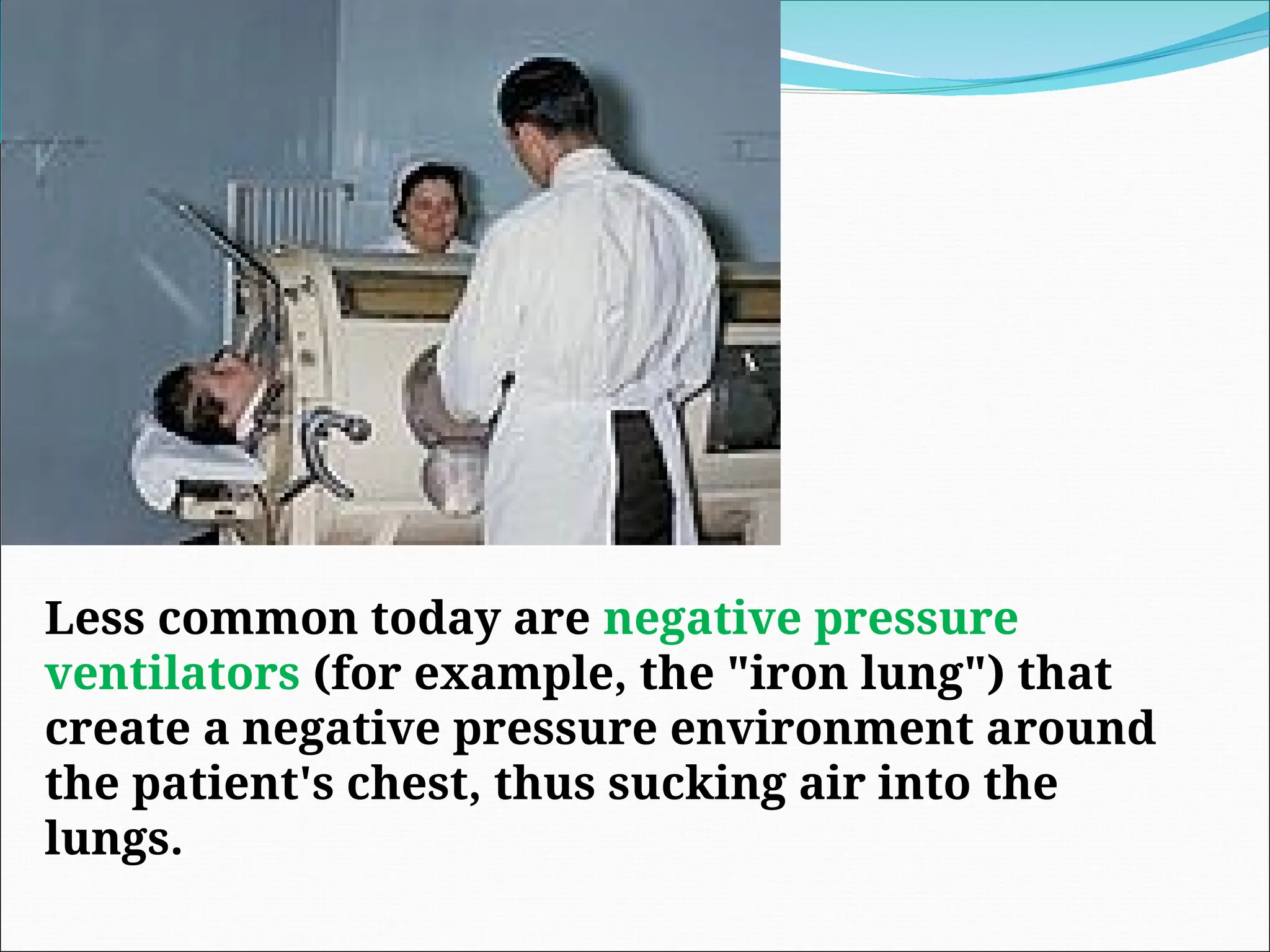 Less common today are negative pressure
ventilators (for example, the "iron lung") that
create a negative pressure environment around
the patient's chest, thus sucking air into the
lungs.
 
