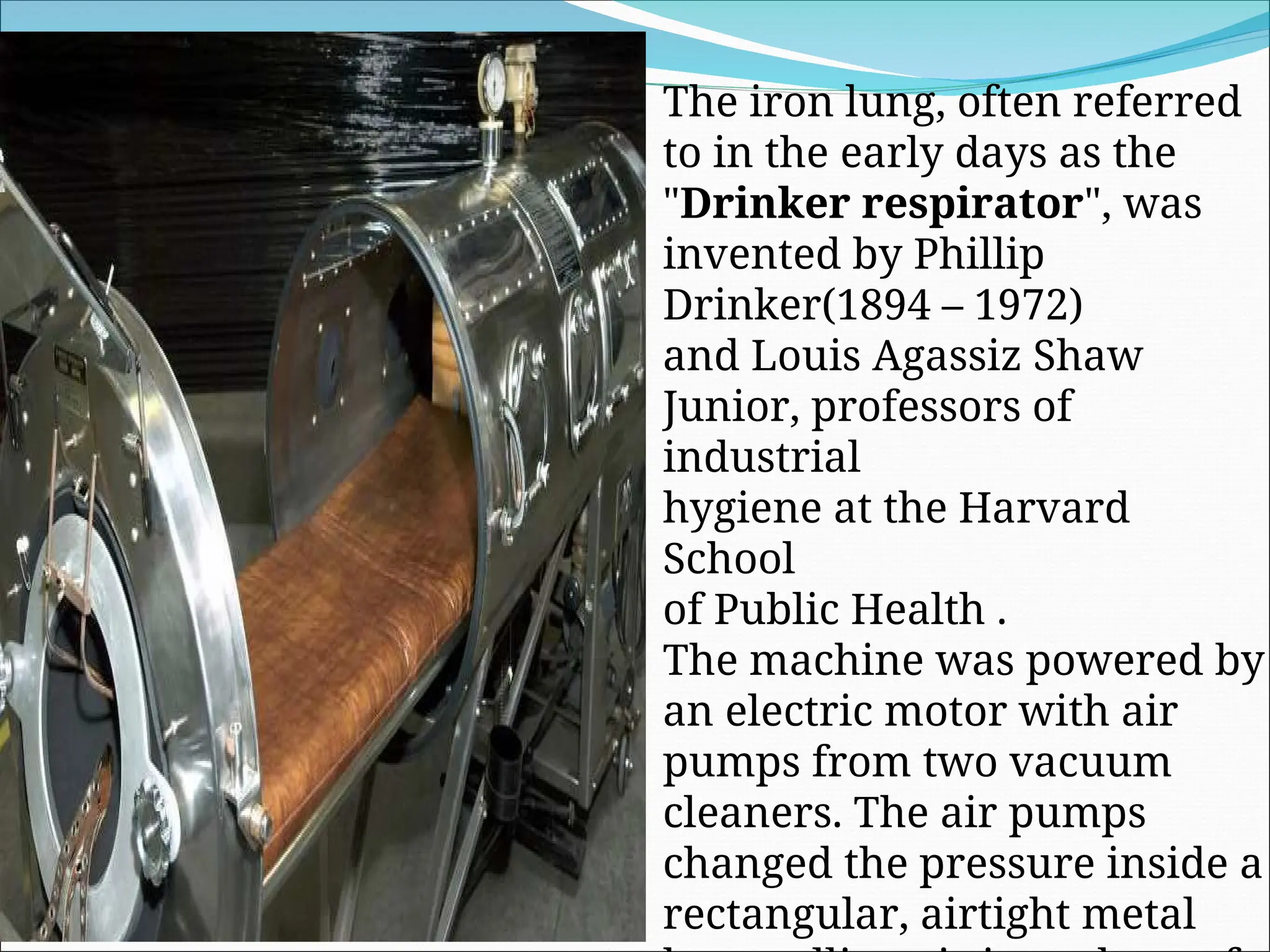 The iron lung, often referred
to in the early days as the
"Drinker respirator", was
invented by Phillip
Drinker(1894 – 1972)
and Louis Agassiz Shaw
Junior, professors of
industrial
hygiene at the Harvard
School
of Public Health .
The machine was powered by
an electric motor with air
pumps from two vacuum
cleaners. The air pumps
changed the pressure inside a
rectangular, airtight metal
 