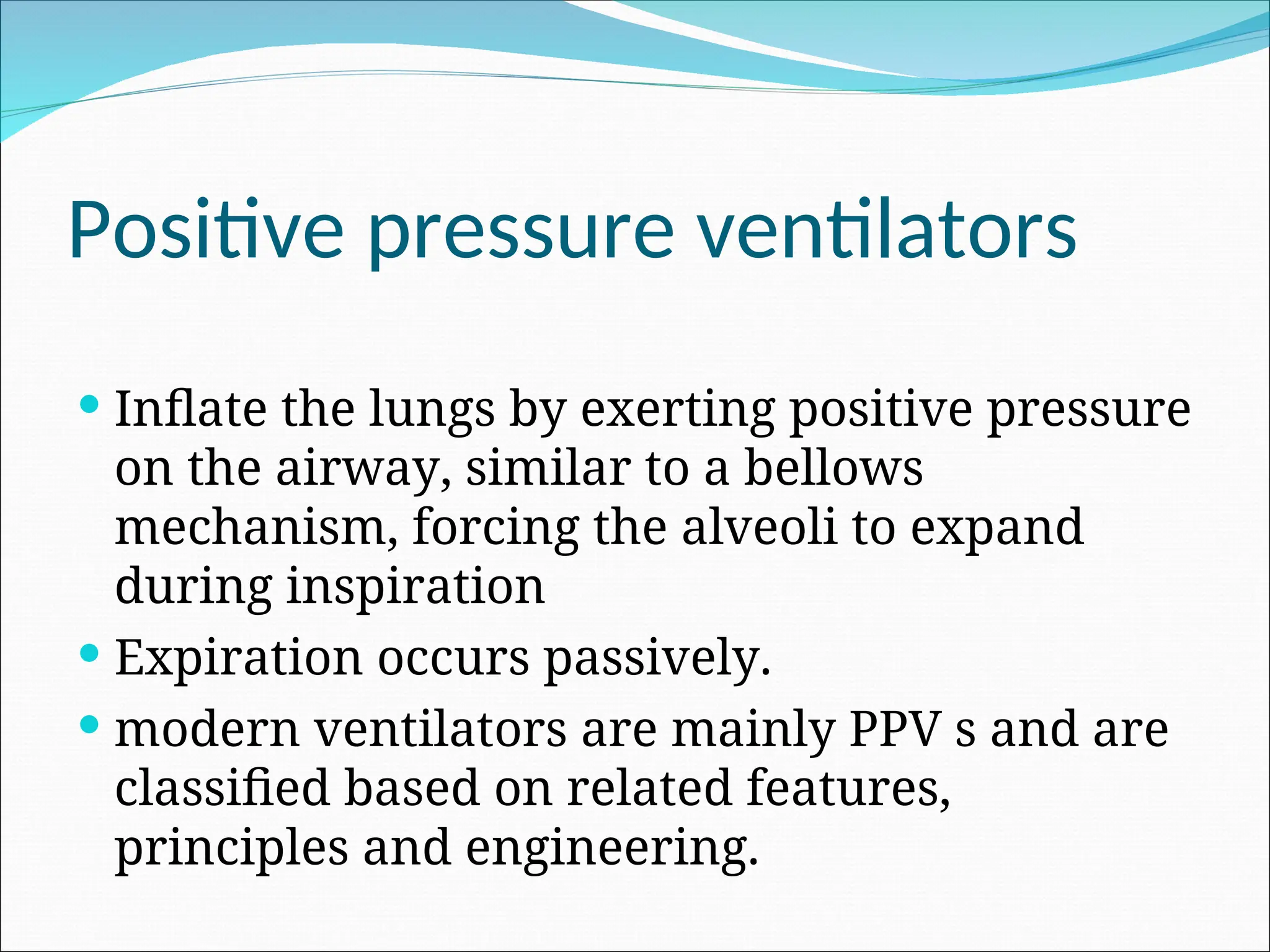 Positive pressure ventilators
 Inflate the lungs by exerting positive pressure
on the airway, similar to a bellows
mechanism, forcing the alveoli to expand
during inspiration
 Expiration occurs passively.
 modern ventilators are mainly PPV s and are
classified based on related features,
principles and engineering.
 