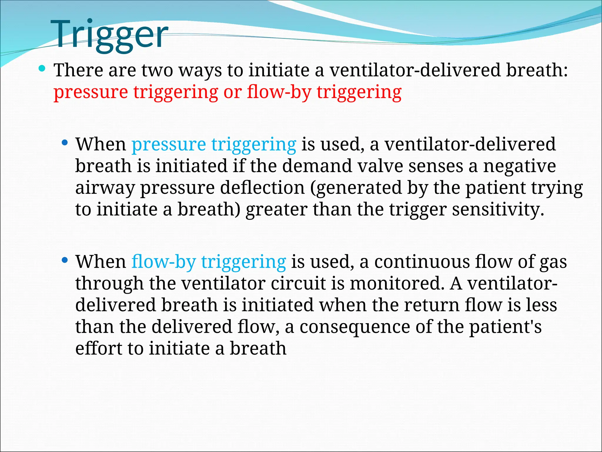 Trigger
 There are two ways to initiate a ventilator-delivered breath:
pressure triggering or flow-by triggering
 When pressure triggering is used, a ventilator-delivered
breath is initiated if the demand valve senses a negative
airway pressure deflection (generated by the patient trying
to initiate a breath) greater than the trigger sensitivity.
 When flow-by triggering is used, a continuous flow of gas
through the ventilator circuit is monitored. A ventilator-
delivered breath is initiated when the return flow is less
than the delivered flow, a consequence of the patient's
effort to initiate a breath
 