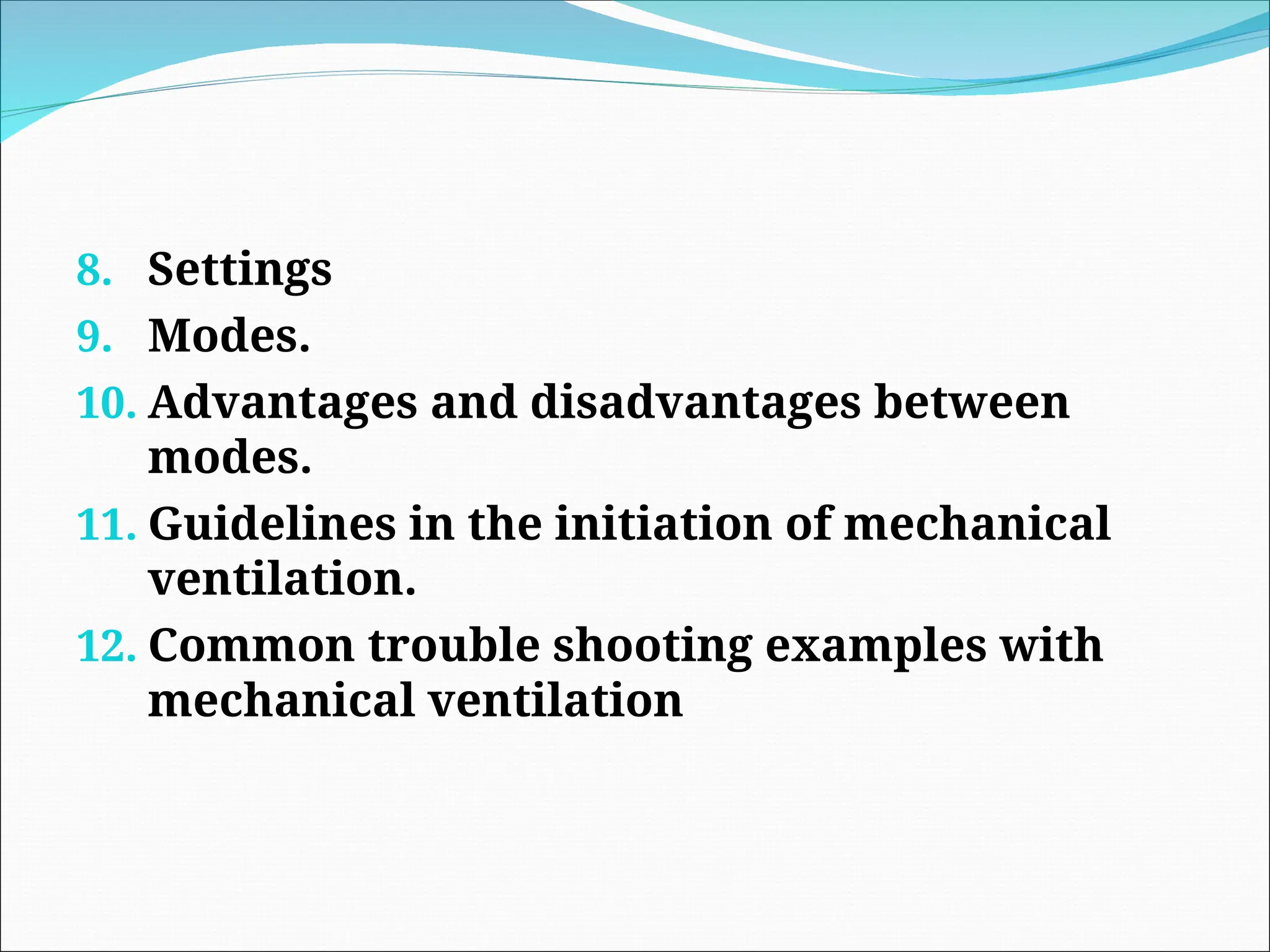 8. Settings
9. Modes.
10. Advantages and disadvantages between
modes.
11. Guidelines in the initiation of mechanical
ventilation.
12. Common trouble shooting examples with
mechanical ventilation
 