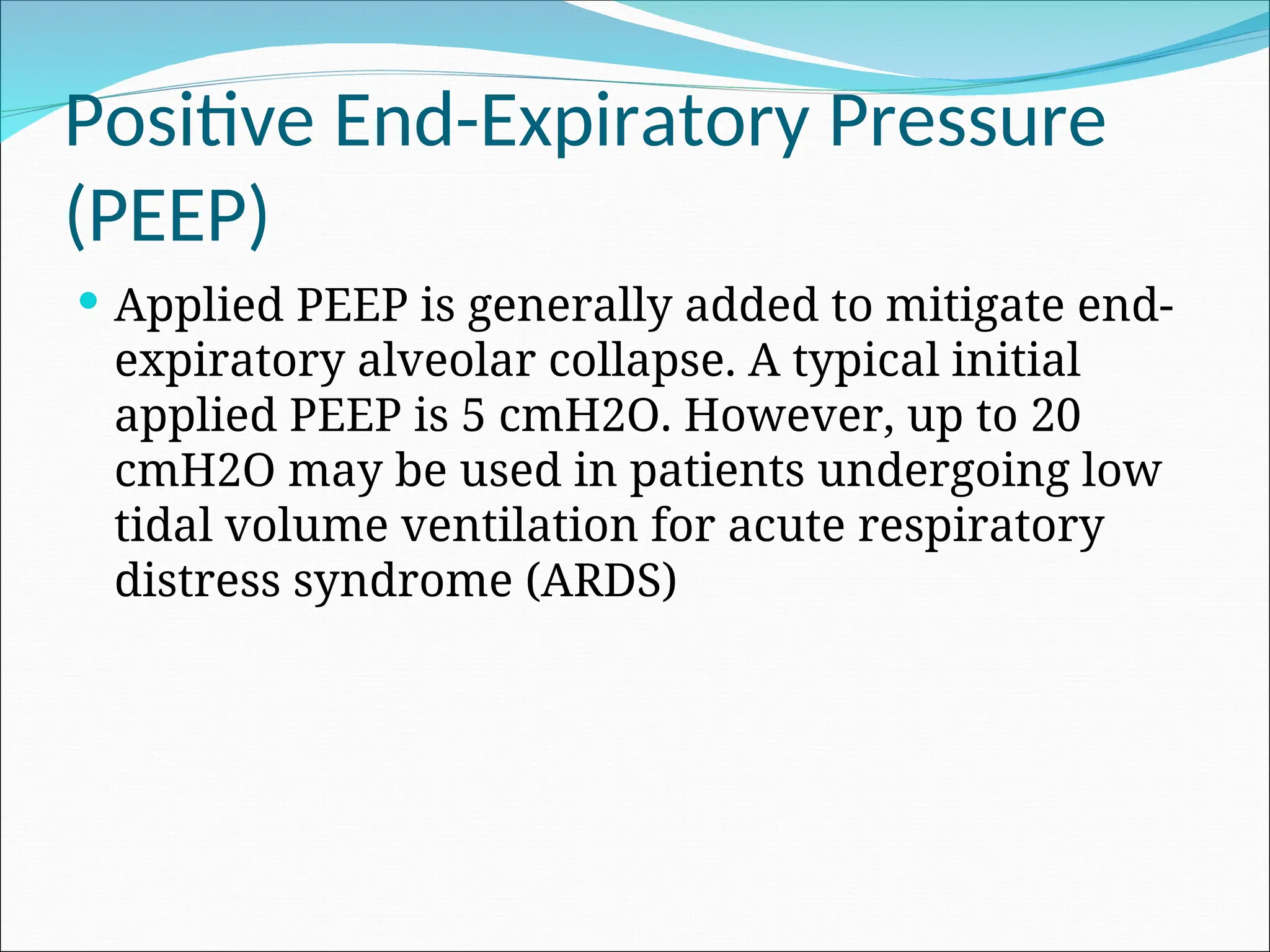 Positive End-Expiratory Pressure
(PEEP)
 Applied PEEP is generally added to mitigate end-
expiratory alveolar collapse. A typical initial
applied PEEP is 5 cmH2O. However, up to 20
cmH2O may be used in patients undergoing low
tidal volume ventilation for acute respiratory
distress syndrome (ARDS)
 