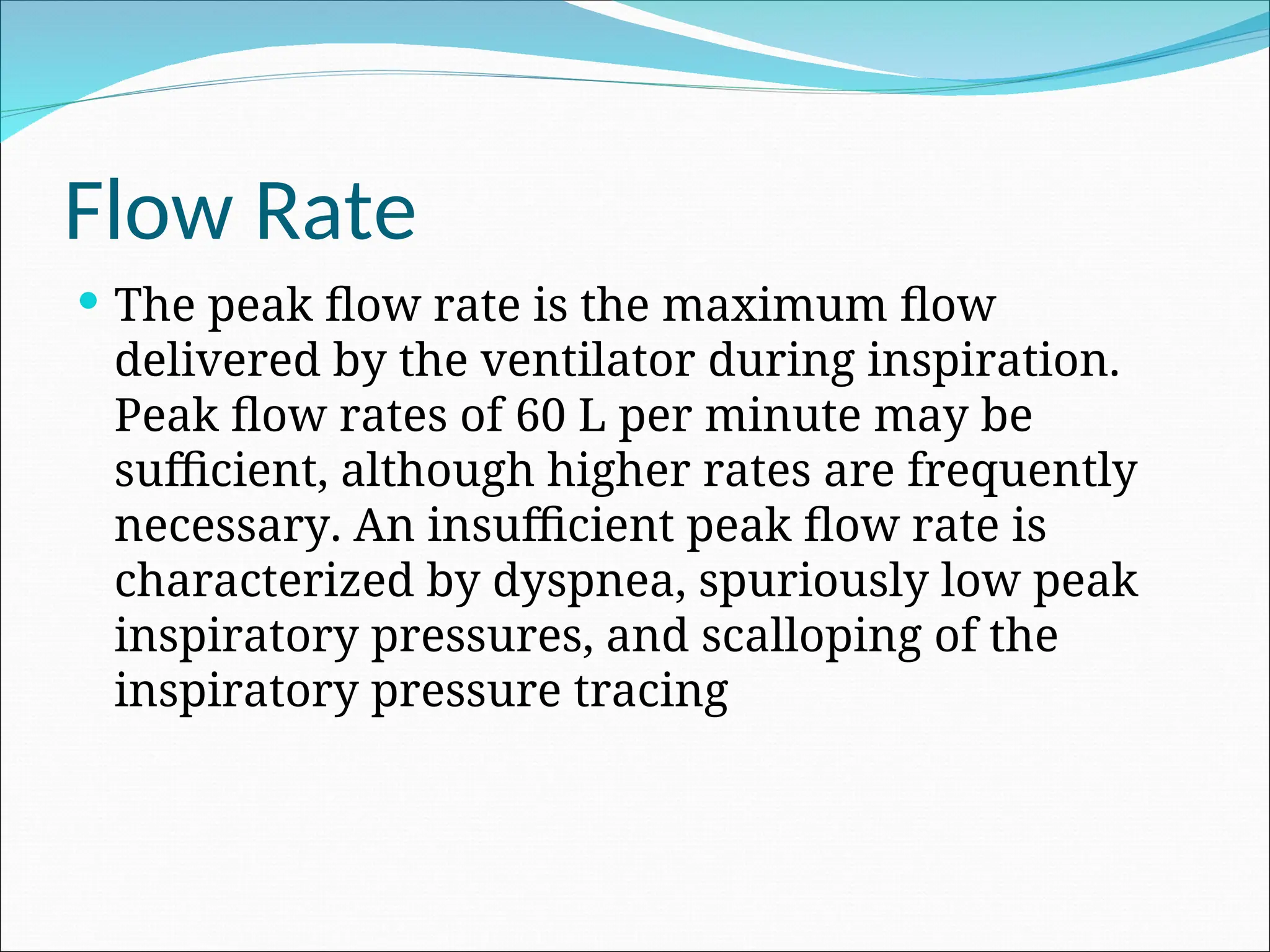 Flow Rate
 The peak flow rate is the maximum flow
delivered by the ventilator during inspiration.
Peak flow rates of 60 L per minute may be
sufficient, although higher rates are frequently
necessary. An insufficient peak flow rate is
characterized by dyspnea, spuriously low peak
inspiratory pressures, and scalloping of the
inspiratory pressure tracing
 