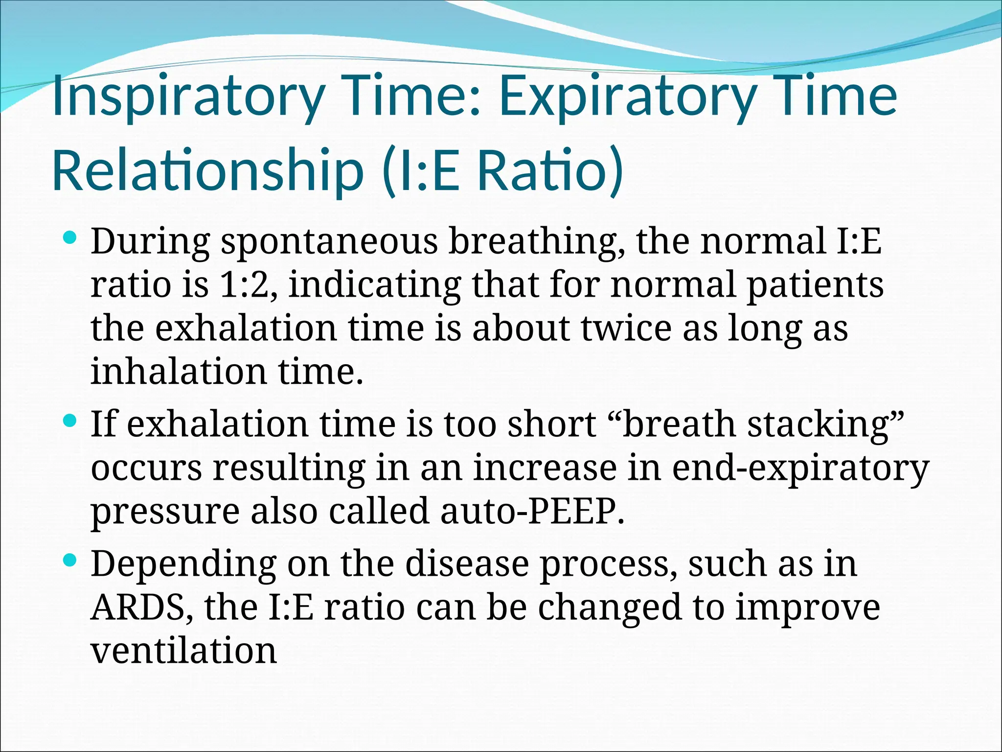 Inspiratory Time: Expiratory Time
Relationship (I:E Ratio)
 During spontaneous breathing, the normal I:E
ratio is 1:2, indicating that for normal patients
the exhalation time is about twice as long as
inhalation time.
 If exhalation time is too short “breath stacking”
occurs resulting in an increase in end-expiratory
pressure also called auto-PEEP.
 Depending on the disease process, such as in
ARDS, the I:E ratio can be changed to improve
ventilation
 