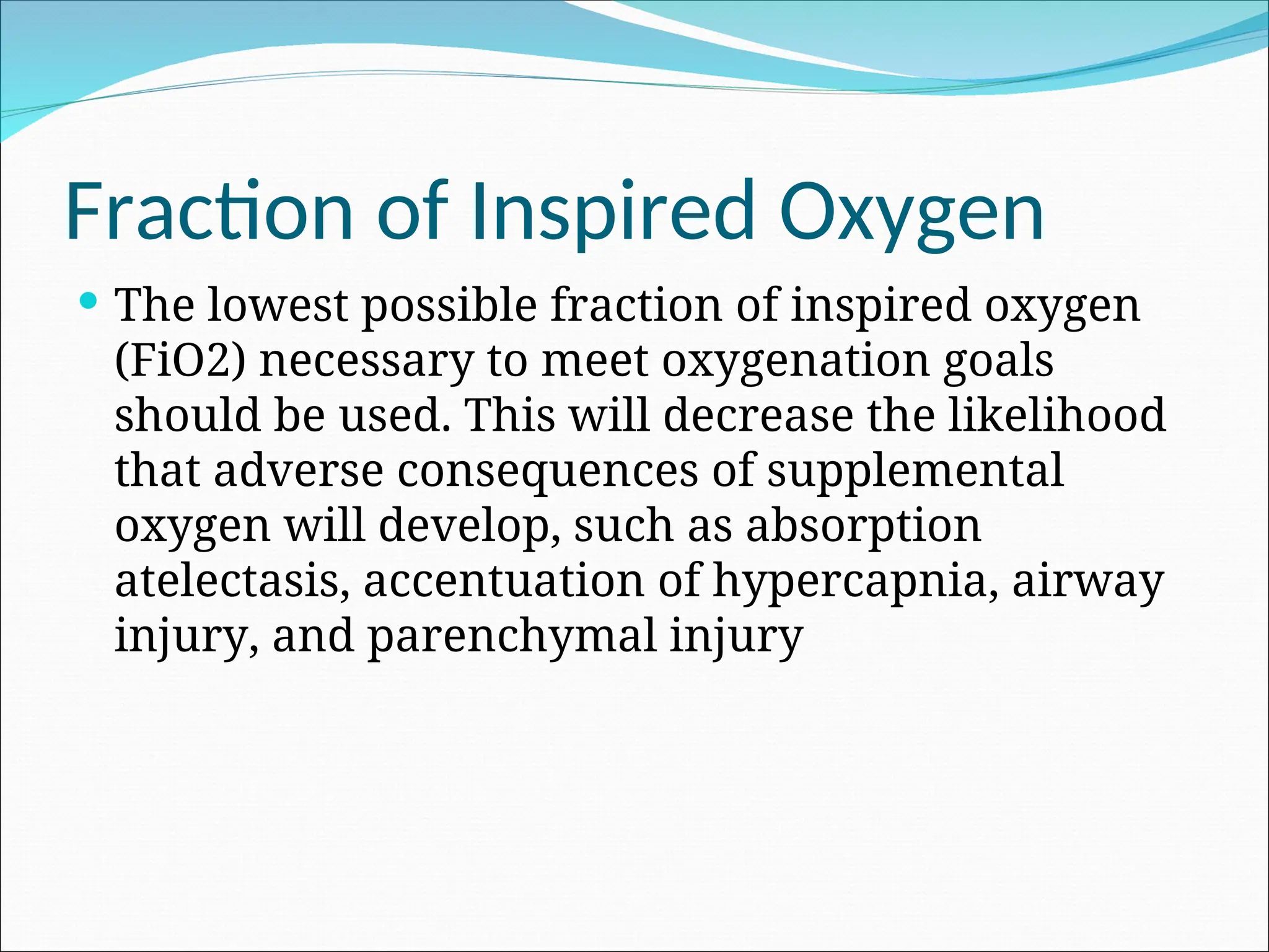 Fraction of Inspired Oxygen
 The lowest possible fraction of inspired oxygen
(FiO2) necessary to meet oxygenation goals
should be used. This will decrease the likelihood
that adverse consequences of supplemental
oxygen will develop, such as absorption
atelectasis, accentuation of hypercapnia, airway
injury, and parenchymal injury
 