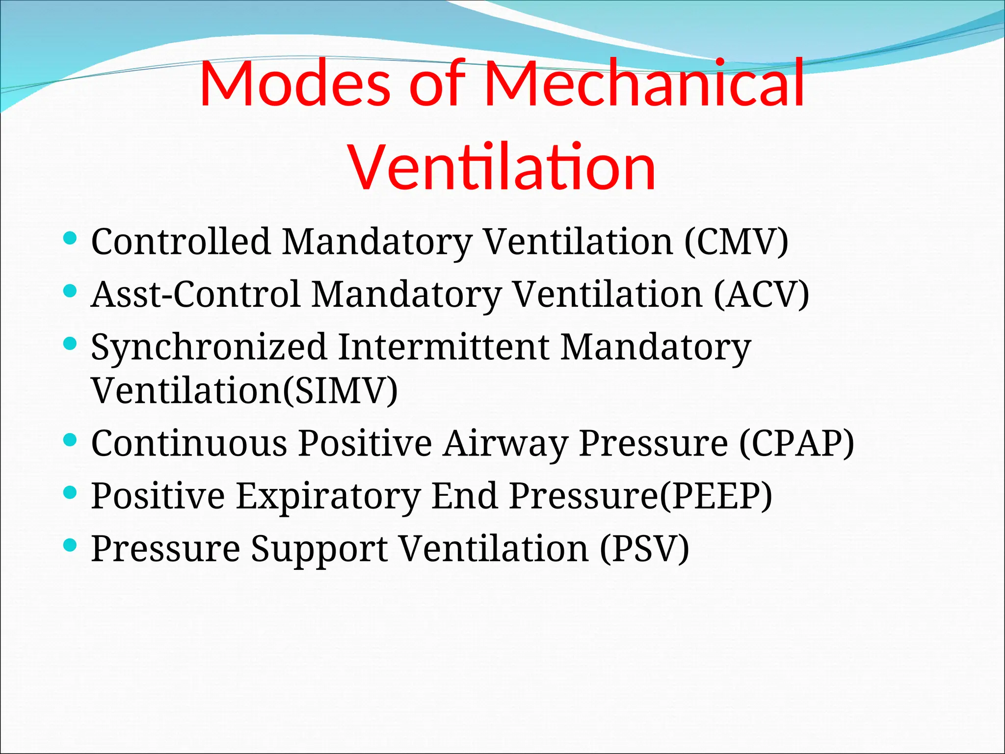Modes of Mechanical
Ventilation
 Controlled Mandatory Ventilation (CMV)
 Asst-Control Mandatory Ventilation (ACV)
 Synchronized Intermittent Mandatory
Ventilation(SIMV)
 Continuous Positive Airway Pressure (CPAP)
 Positive Expiratory End Pressure(PEEP)
 Pressure Support Ventilation (PSV)
 