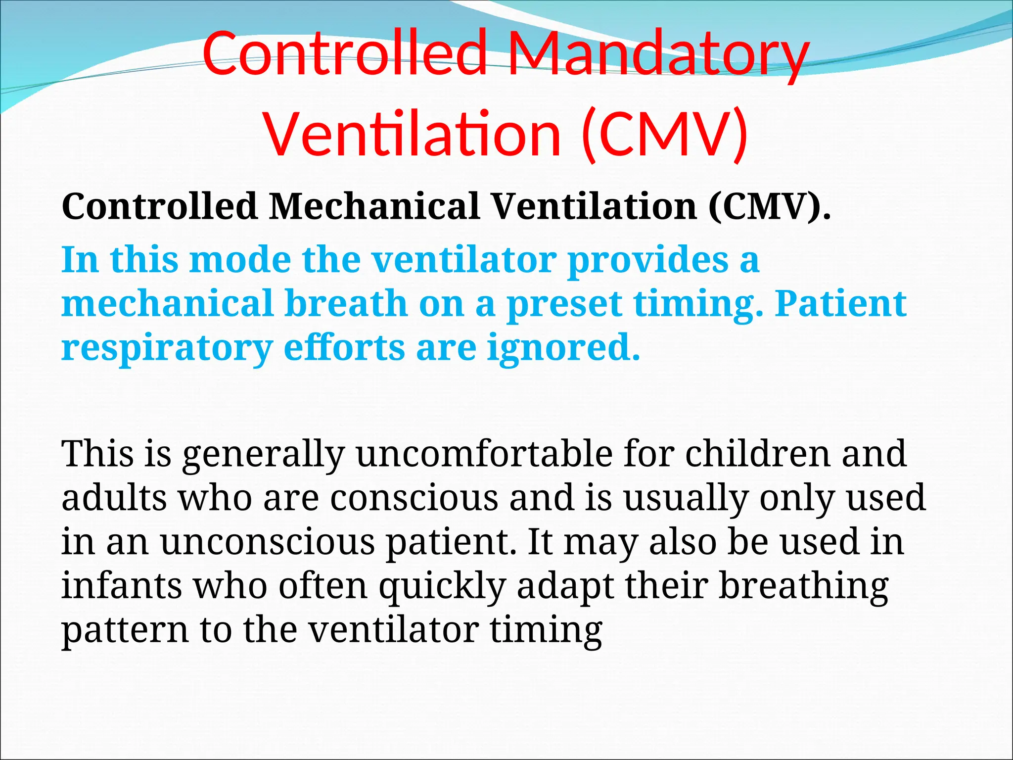 Controlled Mandatory
Ventilation (CMV)
Controlled Mechanical Ventilation (CMV).
In this mode the ventilator provides a
mechanical breath on a preset timing. Patient
respiratory efforts are ignored.
This is generally uncomfortable for children and
adults who are conscious and is usually only used
in an unconscious patient. It may also be used in
infants who often quickly adapt their breathing
pattern to the ventilator timing
 