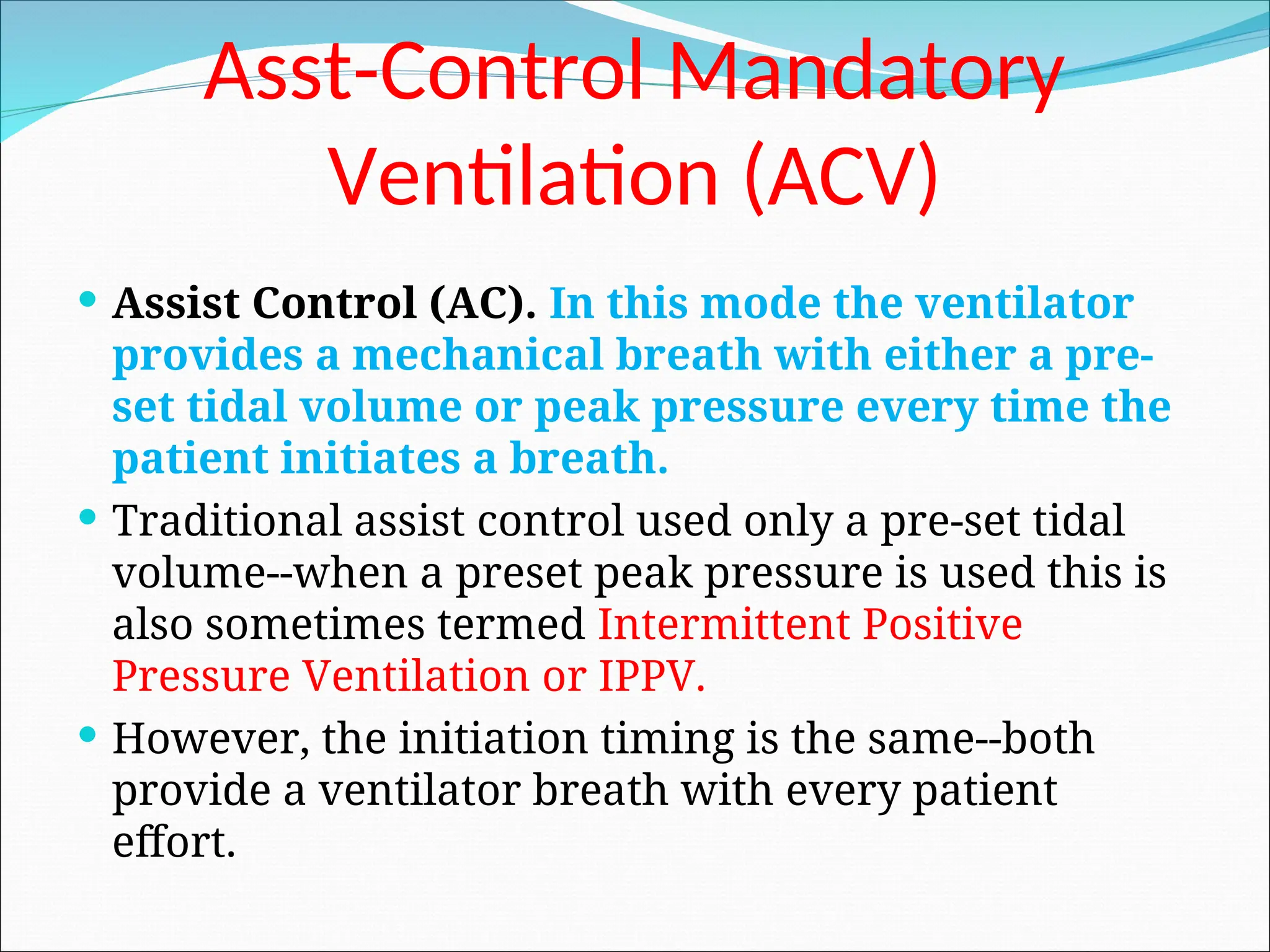Asst-Control Mandatory
Ventilation (ACV)
 Assist Control (AC). In this mode the ventilator
provides a mechanical breath with either a pre-
set tidal volume or peak pressure every time the
patient initiates a breath.
 Traditional assist control used only a pre-set tidal
volume--when a preset peak pressure is used this is
also sometimes termed Intermittent Positive
Pressure Ventilation or IPPV.
 However, the initiation timing is the same--both
provide a ventilator breath with every patient
effort.
 