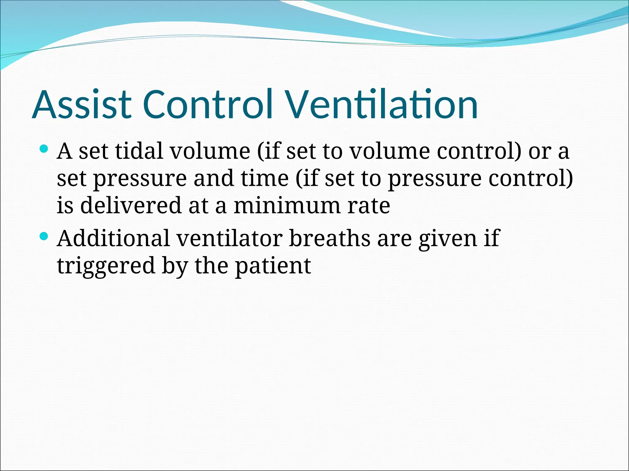 Assist Control Ventilation
 A set tidal volume (if set to volume control) or a
set pressure and time (if set to pressure control)
is delivered at a minimum rate
 Additional ventilator breaths are given if
triggered by the patient
 