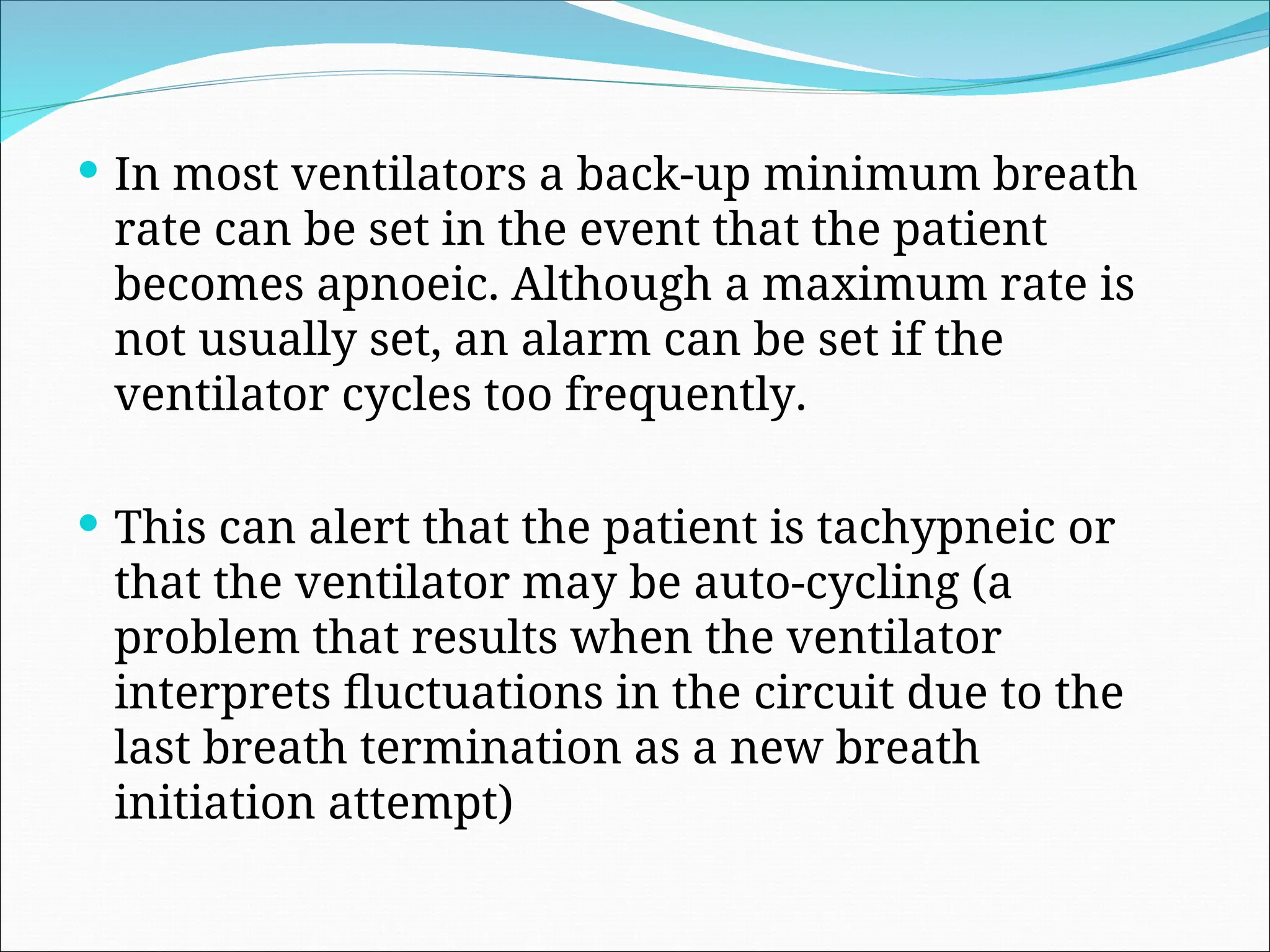  In most ventilators a back-up minimum breath
rate can be set in the event that the patient
becomes apnoeic. Although a maximum rate is
not usually set, an alarm can be set if the
ventilator cycles too frequently.
 This can alert that the patient is tachypneic or
that the ventilator may be auto-cycling (a
problem that results when the ventilator
interprets fluctuations in the circuit due to the
last breath termination as a new breath
initiation attempt)
 