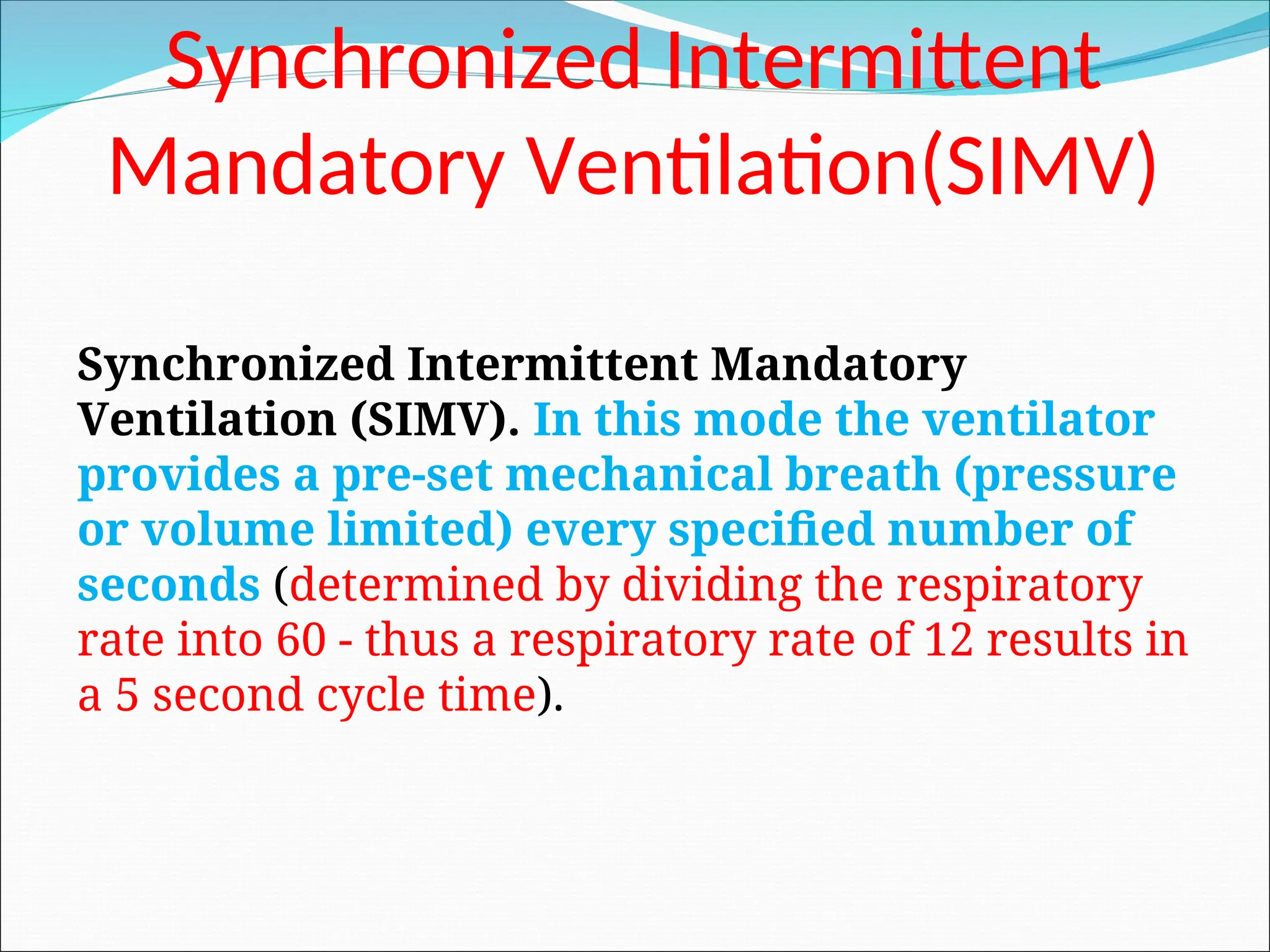 Synchronized Intermittent
Mandatory Ventilation(SIMV)
Synchronized Intermittent Mandatory
Ventilation (SIMV). In this mode the ventilator
provides a pre-set mechanical breath (pressure
or volume limited) every specified number of
seconds (determined by dividing the respiratory
rate into 60 - thus a respiratory rate of 12 results in
a 5 second cycle time).
 