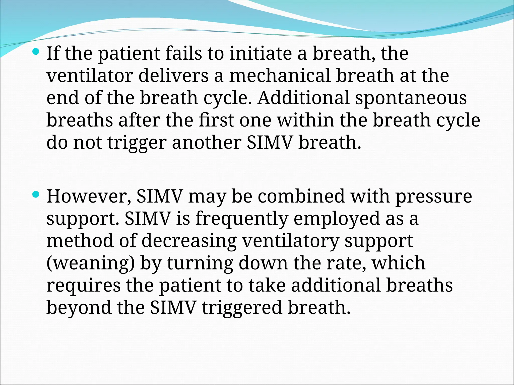  If the patient fails to initiate a breath, the
ventilator delivers a mechanical breath at the
end of the breath cycle. Additional spontaneous
breaths after the first one within the breath cycle
do not trigger another SIMV breath.
 However, SIMV may be combined with pressure
support. SIMV is frequently employed as a
method of decreasing ventilatory support
(weaning) by turning down the rate, which
requires the patient to take additional breaths
beyond the SIMV triggered breath.
 