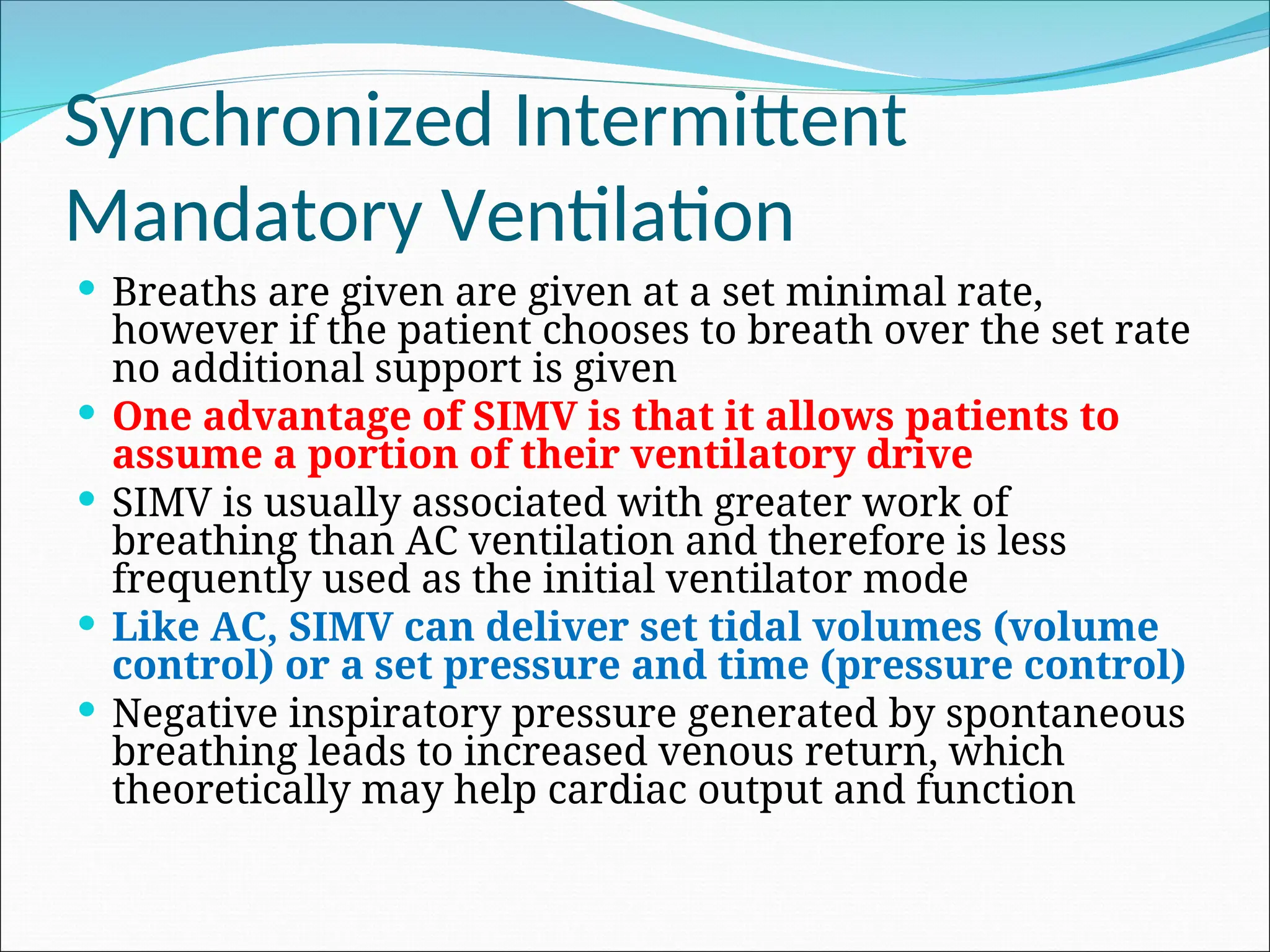 Synchronized Intermittent
Mandatory Ventilation
 Breaths are given are given at a set minimal rate,
however if the patient chooses to breath over the set rate
no additional support is given
 One advantage of SIMV is that it allows patients to
assume a portion of their ventilatory drive
 SIMV is usually associated with greater work of
breathing than AC ventilation and therefore is less
frequently used as the initial ventilator mode
 Like AC, SIMV can deliver set tidal volumes (volume
control) or a set pressure and time (pressure control)
 Negative inspiratory pressure generated by spontaneous
breathing leads to increased venous return, which
theoretically may help cardiac output and function
 