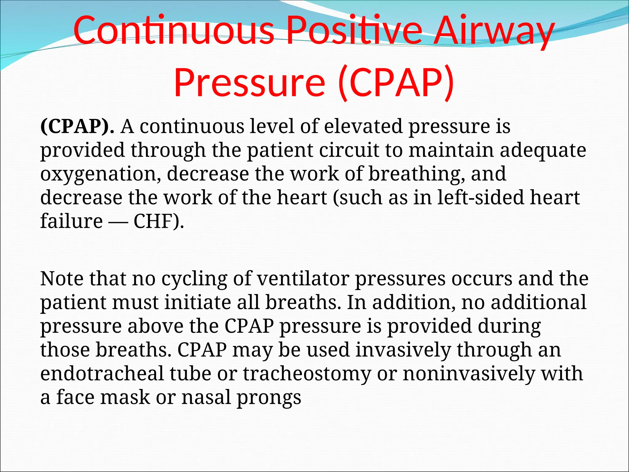 Continuous Positive Airway
Pressure (CPAP)
(CPAP). A continuous level of elevated pressure is
provided through the patient circuit to maintain adequate
oxygenation, decrease the work of breathing, and
decrease the work of the heart (such as in left-sided heart
failure — CHF).
Note that no cycling of ventilator pressures occurs and the
patient must initiate all breaths. In addition, no additional
pressure above the CPAP pressure is provided during
those breaths. CPAP may be used invasively through an
endotracheal tube or tracheostomy or noninvasively with
a face mask or nasal prongs
 